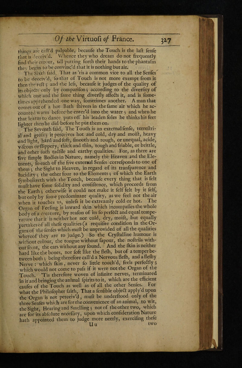 tilings are call’d palpable, becaufe the Touch is the laft fenfe that is deceiv’d. Whence they who dream do not frequently find their errour, tall putting forth their hands to the phantafm the\ begin to be convinc’d that it is nothing but air. The Sixth faid, That as ’tis a common vice to all the Senfes^ to be deceiv’d, lb that of Touch is not more exempt from it then the reft y and the lefs, becaufe it judges of the quality of its objeds only by companion $ according to the diverfity of which one and the lame thing diverfly affeds it, and is fbme- times apprehended one way, fometimes another. A man that comes out of a hot Bath (hivers in the fame air which he ac¬ counted warm before he enter’d into the water 5 and when he that learns to dance puts off his leaden foies he thinks his feet lighter then he did before he put them on. The Seventh laid, TheTouchisan external fenfe, terreftri- al and grofs y it perceives hot and cold, dry and moift, heavy and light, hard and loft, fmooth and rough, or unequal, acide, vifcous orflippery, thick and thin, tough and friable, or brittle, and other liich tadile and earthy qualities. For, as there are live fimple Bodies in Nature, namely the Heaven and the Ele¬ ments fo each of the five external Senfes correfponds to one of them l the Sight to Heaven, in regard of its tranfparence and lucidity 5 the other four to the Elements 5 of which the Earth fymbolizeth with the Touch, becaufe every thing that is felt mufthave fome folidity and confidence, which proceeds from the Earth 5 otherwife it could not make it felf felt by it felf, but only by fome predominant quality, as we feel not the air when it touches us, unlefs it be extreamly cold or hot. The Or cran of Feeling is inward skin which incompalfes the whole body of a creature, by reafon of its fo perfêd and equal tempe¬ rature that it is neither hot nor cold, dry, moift, but equally partakes of all thefe qualities (a requifite condition in the Or¬ gans of the fenles which muft be unprovided of all the qualities whereof they are to judge.) So the Cryftalline humour is without colour, the tongue without fapour, the noftrils with¬ out fccnt, the ears without any found. And the (kin is neither hard like the bones, nor foft like the fielh, but of a temper be¬ tween both* being therefore call’d a Nervous flelh, andaflelhy Nerve : which Ikin, never fo little touch’d, feels perfedly 5 which would not come to pals if it were not the Organ of the Touch. Tis therefore woven of infinite nerves, terminated in it and bringing the animal fpiritstoit, which are the efficient caufes of the Touch as well as of all the other Senfes. For what the Philofopher faith. That a fenfible objed apply’d upon the Organ is not perceiv’d, muft be underftood only of the three Senfes whu h are for the convenience of an animal, to wit, the Sight, Hearing and Smelling , not of the other two, which are for its ablolute neceflity, upon which confideration Nature hath appointed them to judge more neerly, exercifing thefe Uu , two S’® ■till is,!!