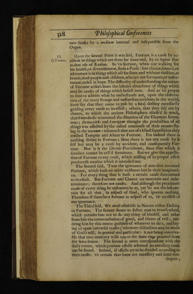 two Senfes by a medium internal and infeparable from the Organ. l / . t . * ••• > ' » 1 ' . * : • ‘ „ / ,Tfa» ) t 11. Upon the fécond Point it was faid, Fortune is a caufe by ac- Of Fortune, cident in things which are done for fome end, by an Agent that makes ufe of Reafon. So ’tis fortune, when one walking for his health,or divertifement, finds a Purfe : but chance,hazard,or adventure is in things which ad for fome end without eledion,as brutes,mad people and children,who are not fortunate,or unfor¬ tunate,unlefs in hope. The difficulty of underftanding the nature of Fortune arifeth from the infinite abundance of things which may be caufes of things which befall men. And as ’tis proper to man to admire what he underftands not, upon the obferva- tion of the many ftrange and unforefeen accidents in the world* fome fay that they come to pafs by a fatal deftiny neceffarily guiding every caufe to its effed* others, that they fall out by chance, to which the ancient Philofophers afcrib’d fo much, that Empedocles accounted the fituationof the Elements fortuit tous * Democritus and Leucippus thought the produdion of all things was effeded by the cafual concourfe of their atomes fly* j ing in the vacuum : infomuch that out of a blind fuperftition they ereded Temples and Altars to Fortune. For indeed there is nothing divine in Fortune * fince there is not any caufe by it felf but may be a caufe by accident, and confequently For¬ tune. Nor is it the Divine Providence, fince that which is forefeen cannot be call’d fortuitous. But we give the appella¬ tion of Fortune to any caufe, which miffing of its proper effed produceth another which it intended not. The Second faid, ’Twas the ignorance of men that invented Fortune, which hath no other exiftence but in their imaginati¬ on. For every thing that is hath a certain caufe determined to its effed. But Fortune and Chance are uncertain and inde¬ terminate * therefore not caufes. And although the proximate caufe of every thing be unknown to us, yet 'tis not the lefs cer¬ tain for all that, in refped of God, who ignores nothing. Therefore if there be a fortune in refped of us, ’tis an effed of our ignorance. The Third faid. We mufteftablifh in Nature either Deftiny or Fortune. The former feems to fatten man to Ixionh wheel, which permits him not to do anything ofhimfelf, and takes from him the commendation of good, and blame ol evil* ren- dring him by this means guiltlefsof whatever he do’s, and lay¬ ing all upon univerfal caufes (whatever diftindion may be made of God’s will, in general and particular 5 it not being conceiva¬ ble that two contrary wills can at the fame tin^e proceed from the fame fource. The fécond is more correfpondent with the daily events, which produce effeds whereof no neceffary caufe can be found. Indeed, if effeds are to be divided according to their caufes, ’tis certain that fome are neceffary and feme con¬ tingent *