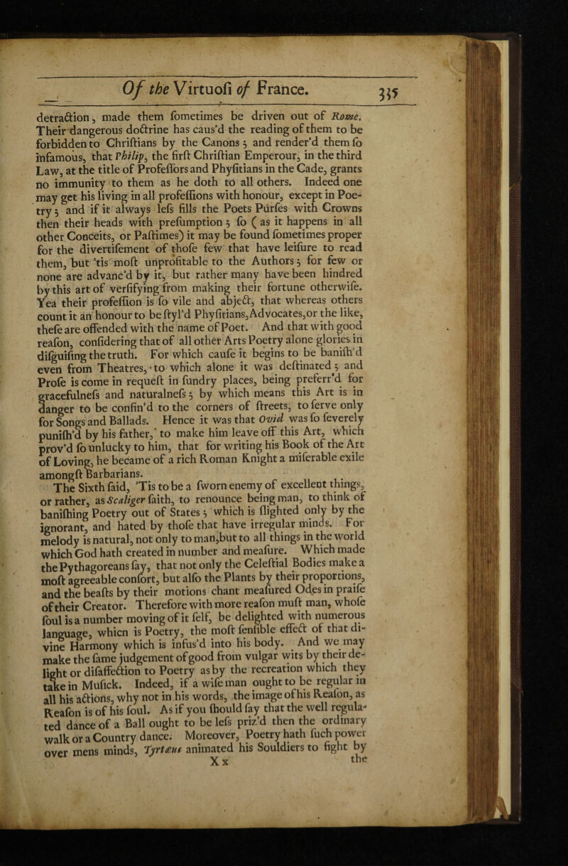 - . .. ■ ■ - ;- 1 '   ~ --— — detra&ion, made them fometimes be driven out of Rome. Their dangerous do&rine has caus’d the reading of them to be forbidden to Chriftians by the Canons, and render’d them fo infamous, that Philip, the firft Chriftian Emperour, in the third Law, at the title of Profeffors and Phyfitians in the Cade, grants no immunity to them as he doth to all others. Indeed one may get his living in all profeffions with honour, except in Poe¬ try 5 and if it always lefs fills the Poets Pùrfes with Crowns then their heads with prefumption 5 fo ( as it happens in all other Conceits, or Paftimes) it may be found fometimes proper for the divertifement of thofe few that have leifure to read them, but ’tis moft unprofitable to the Authors $ for few or none are advanc’d by it, but rather many have been hindred by this art of verfifying from making their fortune otherwife. Yea their profeffion is fo vile and abjett-, that whereas others count it an honour to be ftyl’d Phyfitians,Advocates,or the like, thefe are offended with the name of Poet. And that with good reafon, confidering that of all other Arts Poetry alone glories in dilguifing the truth. For which caufe it begins to be banififd even from Theatres,*to which alone it was deftinated^ and Profe is come in requeft in fundry places, being preferr'd for gracefulnefs and naturalnefs 5 by which means this Art is in danger to be confin’d to the corners of ftreets, toferve only for Songs and Ballads. Hence it was that Ovid was fo feverely punifh’d by his father,' to make him leave off this Art, which prov’d fo unlucky to him, that for writing his Book of the Art of Loving, he became of a rich Roman Knight a miferable exile amongft Barbarians. The Sixth faid, ’Tis to be a fworn enemy of excellent things, or rather, as Scaliger faith, to renounce being man, to think of banilhing Poetry out of States} which is flighted only by the ignorant, and hated by thofe that have irregular minds. For melody is natural, not only to man,but to all things in the world which God hath created in number and meafure. Which made the Pythagoreans fay, that not only the Celeftial Bodies make a moft agreeable confort, but alfo the Plants by their proportions, and the beafts by their motions chant meafured Odes in praife of their Creator. Therefore with more reafon muft man, whofe foul is a number moving of it felf, be delighted with numerous language, whicn is Poetry, the moft fenfible effett of that di¬ vine Harmony which is infus’d into his body. And we may make the fame judgement of good from vulgar wits by their de¬ light or difaffeftion to Poetry as by the recreation which they take in Mufick. Indeed, if a wife man ought to be regular in all his aftions, why not in his words, the image of his Reafon, as Reafon is of his foul. As if you fhould fay that the well regula¬ ted dance of a Ball ought to be lefs priz’d then the ordinary walk or a Country dance. Moreover, Poetry hath fuch power over mens minds, Tyrtœuf animated his Souldiers to fight by