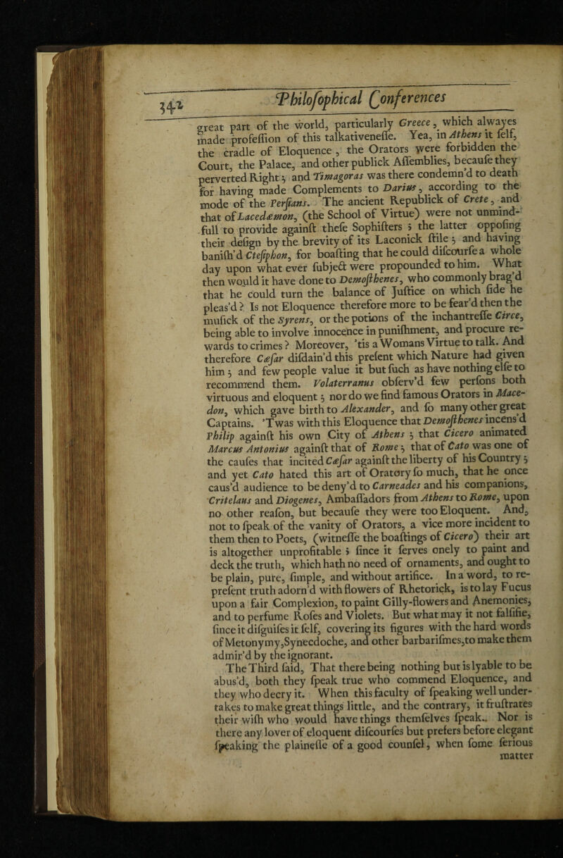 great part of the world, particularly Greece,_ which alwaves made profeffion of this talkativeneffe. Yea, m Athens'it felf, the cradle of Eloquence , the Orators were forbidden the Court, the Palace, and other publick Affemblies, becaufe they perverted Right ; and Timagoras was there condemn’d to death for having made Complements to Darius , according to the mode of the Perfians. The ancient Republick of Crete, and that of Lacedamon, (the School of Virtue) were not unmind- full to provide againft thele Sophifters 5 the latter oppofing their defign by the brevity of its Laconick ftile ^ and having banilh’d Ctejiphon, for boafting that he could difcourfe a whole day upon whatever fubjeft were propounded to him. \Vhat then would it have done to Demojihenes, who commonly brag d that he could turn the balance of Juftice on which fide he pleas’d? Is not Eloquence therefore more to be fear’d then the mufick of the Syrens, or the potions of the inchantreffe Ctrce, being able to involve innocence in punifhment, and procure re¬ wards to crimes? Moreover, *tis a Womans Virtue to talk. And therefore Cæfir difdain’d this prelent which Nature had given him, and few people value it butfuch as have nothing elle to recommend them. Volat err anus obferv d few perlons both virtuous and eloquent 5 nor do we find famous Orators in Mace- don ^ which gave birth to Alexander, and lo many other great Captains. ’Twas with this Eloquence that Demojihenes incens d Vhilip againft his own City of Athens 5 that Cicero animated Marcus Antonius againft that of Rome ^ that of Cato was one of the caufes that incited Cœfar againft the liberty of his Country 5 and yet Cato hated this art of Oratory fo much, that he once caus’d audience to bedeny’dto Carneades and his companions, Critelaus and Diogenes, Ambaffadors from Athens to Rome, upon no other reafon, but becaufe they were too Eloquent.. And, not to (peak of the vanity of Orators, a vice more incident to them then to Poets, (witnefle the boaftings of Cicero) their art is altogether unprofitable 5 fince it lerves onely to paint and deck the truth, which hath no need of ornaments, and ought to be plain, pure, fimple, and without artifice. In a word, to re- prefent truth adorn’d with flowers of Rhetorick, is to lay Fucus upon a fair Complexion, to paint Gilly-flowers and Anemonies, and to perfume Roles and Violets. But what may it not falfifie, fince it difguifes it felf, covering its figures with the hard words of Metonymy jSynecdoche, and other barbarifmes,to make them admir’d by the ignorant. The Third faid. That there being nothing but is lyable to be abus’d, both they fpeak true who commend Eloquence, and they who decry it. When this faculty of (peaking well under¬ takes to make great things little, and the contrary, itfruftrates their wilh who would have things themlelves fpeak.. Nor is there any lover of eloquent difcourfes but prefers before elegant fpeaking the plainefle of a good counfel, when fome lerious matter