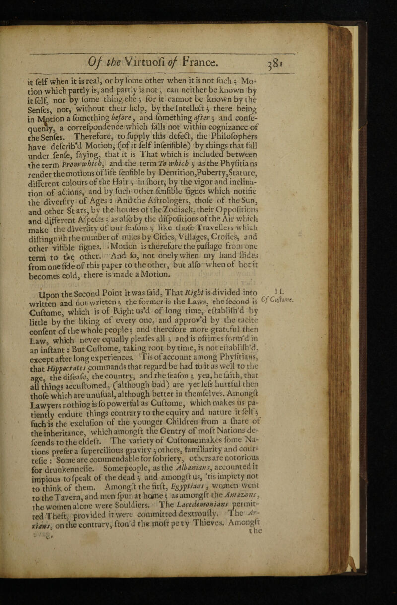 k felf when it is real, or by fome other when it is not fuch 5 Mo¬ tion which partly is, and partly is not, can neither be known by it felf, nor by fome thing elle 3 for it cannot be known by the Senfes* nor, without their help, by the Intelled 3 there being in Motion a fomething before 5 and lomething after $ and confe- querny, a correfpondence which falls not within cognizance of the Senfes. Therefore, to fupply this defed, the Philofophers have defcrib*d Motion, (of it felf infefifible) by things that fall under fenfe, faying, that it is That which is included between the term From which, and the term to which 3 as the Phyfitians render the motions oflife fenfible by Dentition,Puberty,Stature, different colours of the Hair 3 in fhort, by the vigor and inclina¬ tion of adions, and by fuch other fenfible fignes which notifie the diverfity of Ages : Andthe Aftrologers, thofe of theSun3 and other Stars, bv the houfes of the Zodiack, their Oppositions and different Afpeéts 3 as alfo by the difpofitions of the Air which make the diverfity of our feafons‘3 like thofe Travellers which diftinguüh the number of miles by Cities3 Villages, Crofles, and other vifible fignes. i Motion is therefore the paflage from one term to tVé other. And fo5 not onelywhen my hand Hides from one fide of this paper to the other, but alfo when of hot it becomes cold, there is made a Motion. . Upon the Second Point it was faid. That Right is divided into 11* written and not written 3 the former is the Laws, the fécond is Cuftome, which is of Right us'd of long time, eftabliftfd by little by the liking of every one, and approv’d by the tacite confent of the whole people 5 and therefore more grateful then Law, which never equally pleafes all 3 and is oftimes form’d in an inftant : But Cuftome, taking root by time, is not eftabliftfd, except after long experiences. ’Tis of account among Phyfitians. that Hippocrates commands that regard be had to it as well to the age, the difeafe, the country, and the feafon 3 yea, he faith, that all things accuftomed, (although bad) are yet lefs hurtful then thofe which are unufual, although better in themfelves. Amongft Lawyers nothing is fo powerful as Cuftome, which makes us pa¬ tiently endure things contrary to the equity and nature it fell 3 fuch is the exclufion of the younger Children from a ftare ot the inheritance, which amongft the Gentry of moft Nations de¬ fends to the eldeft. The variety of Cuftome makes fome Na¬ tions prefer a fupercilious gravity 3 others, familiarity and cour- tefie : Some are commendable for fobriety, others are notorious for drunkennefle. Some people, as the Albanians, accounted it impious tofpeakof the dead 3 and amongft us, ’tis impiety not to think of them. Amongft the firft, Egyptians, woxnen went to the Tavern, and men fpun at home 3 as amongft the Amazons, the women alone were Souldiers. The Lacedemonians permit¬ ted Theft, provided it were committed dextroufly. The Ar- ,7*», on the contrary, ftond the moft pety Thieves. Amongft . ..3 'the