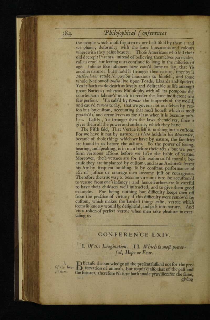 the people which moft frighten us are bell: lik’d by them $ and I. we phancy deformity with the fame lineaments and colours wherewith they paint beauty. Thole Americans who kill their old decrepit Parents, inftead of believing themfelves parricides, callus cruel for letting ours continue fo long' in the miferies of age. Infinite like inftances have caus'd fome to fay, that 5tis another nature : but I hold it ftronger then nature, fince by it Mit hr i dates render'd poyfon innoxious to himfelf, and fome whole Nations of India live upon Toads, Lizards and Spiders. Yea it hath made death as lovely and defireable as life amongft great Nations 5 whereas Philofophy with all its pompous dif- courfeshath labour’d much to render the fame indifferent to a fewperfons. *Tis call'd by Pindar the Emperefs of the world, and caus'd Seneca to fay, that we govern not our felves by rea- fon but by cuftom, accounting that moft honeft which is moft pradis’d 5 and error ferves us for a law when it is become pub- lick. Laftly, ’tis ftronger then the laws themfelves, fince it gives them all the power and authority which they have. The Fifth laid. That Vertue itfelf is nothing but a cuftom. For we have it not by nature, as Plato holds in his Menander, becaufe of thofe things which we have by nature, the faculties are found in us before the adions. So the power of feeing, hearing, and fpeaking, is in man before thefe ads > but we per¬ form vertuous adions before we have the habit of vertue. Moreover, thefe vertues are for this reafon call’d moral 5 be¬ caufe they are implanted by cuftom 3 and as an Archited learns his Art by frequent building, fo by confiant performance of ads of juftice or courage men become juft or courageous. Therefore the true way to become virtuous is to be accuftom’d to vertue from one’s infancy } and hence Fathers are fo careful to have their children well inftruded, and to give them good examples. For being nothing but difficulty keeps men off from the pradice of virtue 5 if this difficulty were remov'd hy cuftom, which makes the hardeft things eafie, vertue which feemsfo knotty would be delightful, and pafs into nature. And tis a token of perfed vertue when men take pleafure inexer- cifing it. CONFERENCE LXIV. L Of the Imagination. 11. Which is moft p fnl, Hope or Fear. mver BEcaufe the knowledge of the prefent fuffic’dnot for the pre- fervation of animals, but requir’d alfothat of the paft and the future 5 therefore Nature hath made provifion for the fame, • sm I. • !• giving