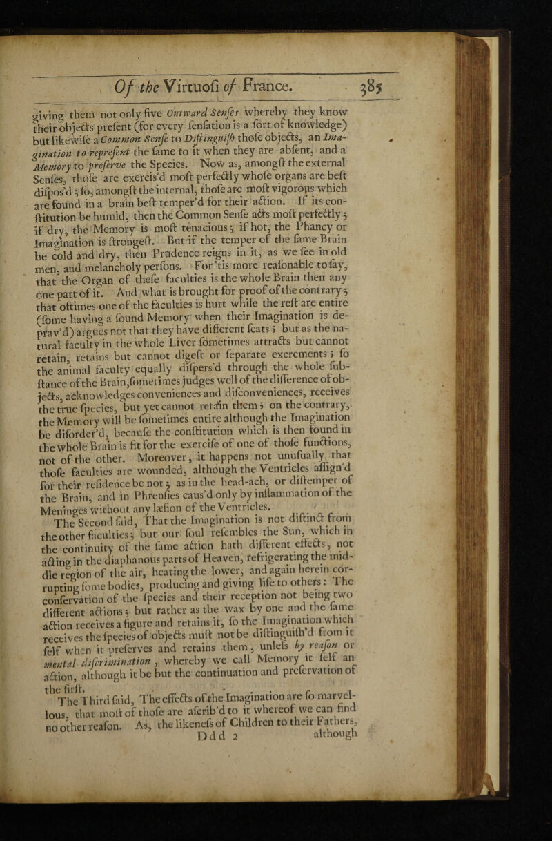 giving them not only five Outward Senfe s whereby they know their objeds prefent (for every fenfation is a fort of knowledge) but like wife a Common Senfe to Difiinguif thofe objeds, an Ima¬ gination to reprefent the fame to it when they are abfent, and a Memory to preferve the Species. Now as, amongft the external Senfes, thofe are exercis’d moft perfedly whofe organs are beft difpos’d v fo, amongft the internal, thofe are moft vigorous which are found in a brain beft temper’d for their adion. If its con- ftitution be humid, then the Common Senfe ads moft perfedly 5 if dry, the Memory is moft tenacious} if hot, the Phancy or Imagination is ftrongeft. But if the temper of the fame Brain be cold and dry, then Prudence reigns in it, as we fee in old men, and melancholy perfons. For dis more reafonable tolay, that3 the Organ of thefe faculties is the whole Brain then any one part of it. And what is brought for proof of the contrary 5 that oftimes one of the faculties is hurt while the reft are entire Tome having a found Memory when their Imagination is de¬ prav’d) argues not that they have different feats i but as the na¬ tural faculty in the whole Liver fometimes attrads but cannot retain, retains but cannot digeft or feparate excrements 5 fo the animal faculty equally difpers’d through the whole fub- ftance of the Brain,fometimes judges well of the difference of ob- ieds, acknowledges conveniences and difconveniences, receives the true fpecies, but yet cannot retain them* on the contrary, the Memory will be fometimes entire although the Imagination be diforder’d, becaufe the conftitution which is then found in the whole Brain is fit for the exercife of one of thofe fundions, not of the other. Moreover, it happens not unufually that thofe faculties are wounded, although the Ventricles aflignd for their residence be not ^ as in the head-ach, or diftemper of the Brain, and in Phrenfies caus’d only by infiammation of the Meninges without any lasfion of the Ventricles. • The Second faid, That the Imagination is not diltind from the other faculties} but our foul refembles the Sun, which in the continuity of the lame adion hath different effeds, not ading in the diaphanous parts of Heaven, refrigerating the mid¬ dle region of the air, heating the lower, and again herein cor¬ rupting fome bodies, producing and giving lite to others : The confervation of the fpecies and their reception not being two different adions 5 but rather as the wax by one and.the lame adion receives a figure and retains it, fo the Imagination which receives the fpecies of objeds muff: not be diftinguilhd from it felf when it preferves and retains them, unlefs by reajon or mental difcrimination, whereby we call Memory it felf an adion, although it be but the continuation and prefervation ot The Third faid, The effects of the Imagination are fo marvel¬ lous that molt of thofe are afcrib’d to it whereof we can find no other real'on. As, the likenefs of Children to their Fathers,