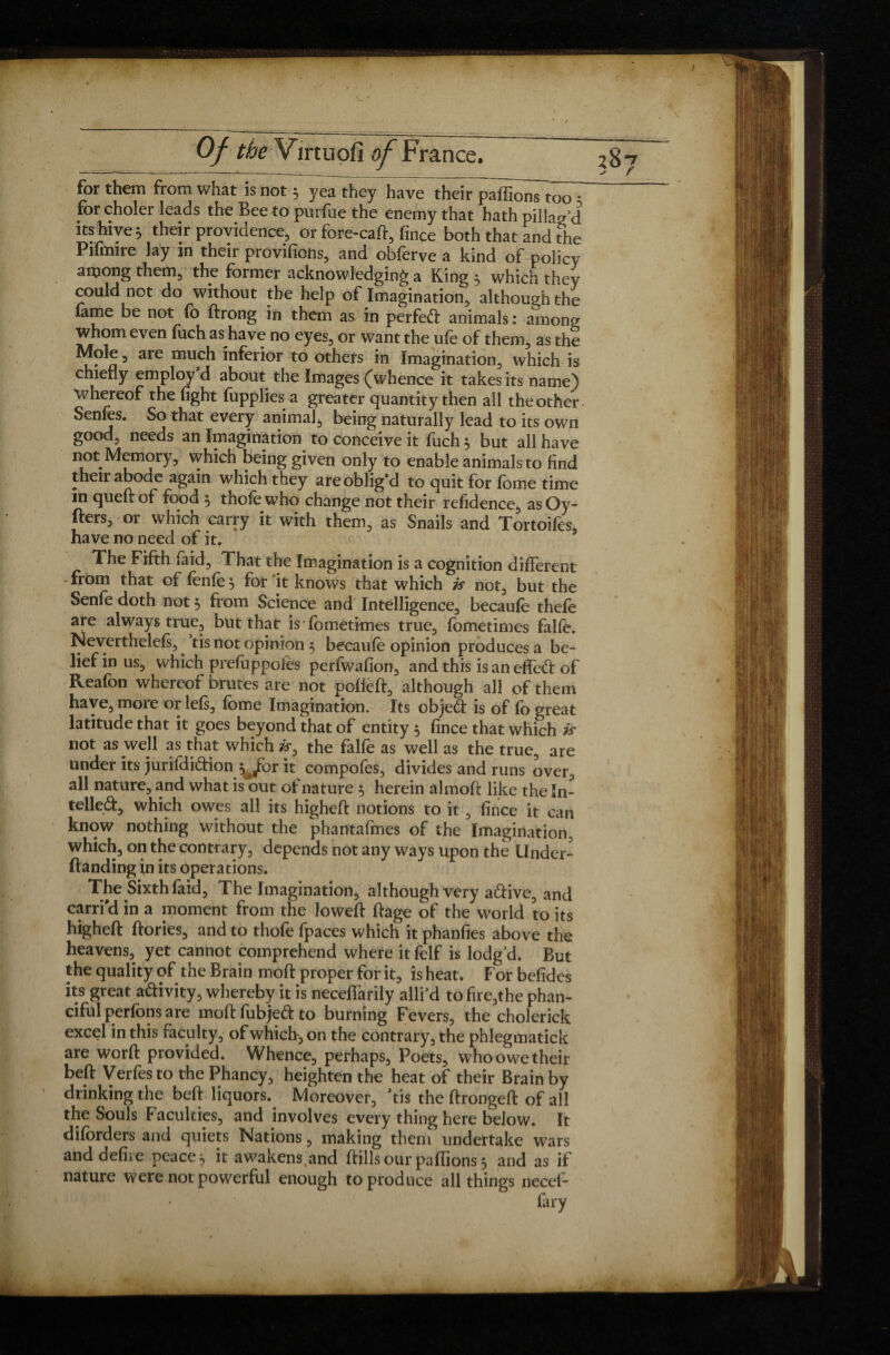 for them from what is not 5 yea they have their paffionTtoo • for choler leads the Bee to purfue the enemy that hath pillag’d its hive j their providence, or fore-caft, fince both that and the Pifmire lay in their provifions, and obferve a kind of policy among them, the former acknowledging a King ; which they could not do without the help of Imagination, although the lame be not fo drong in them as in perfeft animals : among whom even fuch as have no eyes, or want the ufe of them;, as the Mole , are much inferior to others in Imagination, which is chiefly employ d about the Images (whence it takes its name) whereof the fight fupplies a greater quantity then all the other- Senles. So that every animal, being naturally lead to its owp good, needs an Imagination to conceive it fuch 3 but all have not Memory, which being given only to enable animals to find their abode again which they are oblig’d to quit for lome time in quedof food 3 thole who change not their refidence, asOy- fters, or which carry it with them, as Snails and Tortoifes, have no need of it. The Fifth laid. That the Imagination is a cognition different - from that of fenfe 5 for 'it knows that which is not, but the Senle doth not 3 from Science and Intelligence, becaule thele are always true, but that is fometimes true, fometimes falle. Neverthelels, ’tis not opinion 5 beta ufe opinion produces a be¬ lief in us, which prefuppoies perfwafion, and this is an effed of Reafon whereof brutes are not pofleft, although all of them have, more or lels, Ibme Imagination. Its object is of fo great latitude that it goes beyond that of entity 3 fince that which is not as well as that which is, the falle as well as the true, are under its jurifdi&ion ^br it compofes, divides and runs overs all nature, and what is out of nature 5 herein almod like the In¬ tellect, which owes all its highed notions to it, fince it can know nothing without the phantafmes of the Imagination, which, on the contrary, depends not any ways upon the Under- danding in its opera tions. The Smhfaid, The Imagination, although very aCtive, and carri'd in a moment from the lowed: dage of the world to its higheft dories, and to thofe fpaces which it phanfies above the heavens, yet cannot comprehend where it felf is lodg’d. But the quality of the Brain mod: proper for it, is heat. For befidcs its great aftivity, whereby it is neceffarily allied to fire,the phan- ciful perlons are modfubjeftto burning Fevers, the cholerick excel in this faculty, of which-, on the contrary, the phlegmatick are word provided. Whence, perhaps, Poets, who owe their bed Verfes to the Phancy, heighten the heat of their Brain by drinking the bed liquors. Moreover, 'tis the dronged of all the Souls Faculties, and involves every thing here below. It diforders and quiets Nations, making them undertake wars and defire peaces it awakens.and dills our pallions 3 and as if nature were not powerful enough to produce all things necel- fary