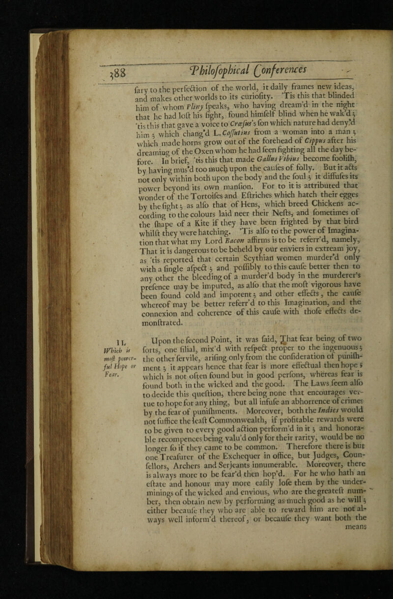 (kyto the perfeftion of the world, it daily frames new ideas, sind makes other worlds to its curiofity. Tis this that blinded him of whom ?liny fpeaks, who having dream’d in the night that he had loft his fight, found himfelf blind when he wait’d^ Vis this that gave a voice to Çrœfw s fon which nature had deny’d him 5 which chang’d L.Coffutins from a woman into a man * which made horns grow out of the forehead of Cippns after his dreaming of the Oxen whom he had feen fighting all the day be¬ fore. In brief, ’fcis this that made GallusVibius become foolilh, by having mus’d too much upon the caulès of folly. But it afts not only within both upon the body and the foul * it diffufes its power beyond its own manfion. For to it is attributed that wonder of the Tortoifes and Eftriches which hatch their egges by the fight $ as alfo that of Hens, which breed Chickens ac¬ cording to the colours laid neer their Nefts, and fometimes of the ftiape of a Kite if they have been frighted by that bird whilft they were hatching. ’Tis alfo to the power of Imagina¬ tion that what my Lord Bacon affirms is to be referr’d, namely. That it is dangerous to be beheld by our enviers in extream joy, as ’tis reported that certain Scythian women murder’d only with a Angle afpe<ft 5 and poffibly tothiscaufe better then to any other the bleeding of a murder’d body in the murderer’s prefence may be imputed, as alfo that the moft vigorous have been found cold and impotent 5 and other effe&s, the caufe whereof may be better referr’d to this Imagination, and the connexion and coherence of this caufe with thofe efte&s de- monftrated. \ \t Upon the fécond Point, it was faid, Jhat fear being of two Which 'is forts, one filial, mix’d with refpeft proper to the ingenuous 5 rnofl power- the other fervile, arifing only from the confideration of punifti- ful Hope or ment ■ it appears hence that fear is more effe&ual then hope î h'ear. which is not often found but in good perfons, whereas fear is found both in the wicked and the good. The Laws feem alfo to decide this queftion, there being none that encourages ver- tue to hope for any thing, but all infufe an abhorrence of crimes by the fear of puniftiments. Moreover, both the Indies would not fuffice the ieaft Commonwealth, if profitable rewards were to be given to every good aftion perform’d in it , and honora¬ ble recompences being valu’d only for their rarity, would be no longer fo if they came to be common. Therefore there is but one Treafurer of the Exchequer in office, but Judges, Coun- fellors, Archers and Serjeants innumerable. Moreover, there is always more to be fear’d then hop d. For he who hath an eftate and honour may more eafily lofe them by the under¬ minings of the wicked and envious, who are thegreateft num¬ ber, then obtain new by performing as much good as he will 5 either becaufe they who are able to reward him are not al¬ ways well inform’d thereof, or becaufe they want both the means