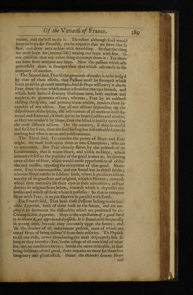 9 means, and the;will to do it. Therefore although God would have us hope for Paradife, yet he requires that we ferve him in fear, and draw neer to him with trembling. So that the thing we moll hope for (eternal life) mixing our hope with fear, Tis not credible that any other thing is exempt from it : Yet there are fome fears without any hope. Now the paffion which a&s powerfully alone is llronger then that which a&s onely in the company of another. The Second faid,That if thegregtnefs ofcaufes is to be judg’d by that of their effetts, that Paffion muft be ftrongeft which leads us to the greatelf attempts. And fb Hope will carry it above Fear, fince ’tis that which makes a Souldier run up a breach, and which hath induc’d fo many illuftrious men, both ancient and modern, to generous a étions 5 whereas , Fear by its coldnels chilling the fpirit^, and penning them within, renders them in¬ capable of any adtion. For all our adtions depending on the difpofitions of the fpirits, the inftruments of all motions both In¬ ternal and External} if thefe fpirits be heated,active and nimble, as they are render’d by Hope, then the Mind i s boldly carry’d to the mod difficult adions. On the contrary, if they be cool’d and fix’d by Fear, then tfie foul finding her felf enfeebled,can do nothing but what is mean and pufillanimous. The Third faid. To examine the power of Hope and Fear aright, we muft look upon them as two Champions, who are to encounter. But Fear already (hews by the palenefs of its Countenance, that it wants Heart, and yields to Hope, which animates it felf to the purfuite of the good it aims at, by driving away all fort of Fear, which would caufe apprehenfion of obfta- cles and erodes, oppofing the enjoyment of that good. More¬ over, Fear is contemptible, and not found but in abjed fpirits 5 whereas Hope refides in fublime fouls, where it produces adions worthy of its grandeur and original, which is Heaven 5 towards which men naturally lift their eyes in their adverfities, as Fear derives its original from below, towards which it deprefles the bodies and minds of thofe whom it pofleftes : So that to compare Hope with Fear, is to put Heaven in parallel with Earth. The Fourth faid. That both thefe Paffions belong to the IraF cible Appetite, both of them look to the future, and are em¬ ploy’d to furmount the difficulties which are prefented 'to the Concupifcible Appetite. Hope is the expe&ation of a good hard to be obtain d^ yet apprehendedpojfible. It is found moft frequently in young men, becaufe they live onely uppn the future 5 and ’tis the Anchor of all unfortunate perfons, none of which are outof Hope of being deliver'd from their miferies. ’Tis Phyfick to ail our evils, never abandoning the moft defperately fick fo long as they breathe 5 Yea, Vis the refuge of all man-kind of what fex, age, or condition foever $ herein the more miferable, in that being deftitute of real good, there remains no more for them but imaginary and phantaftick. Hence the Hebrews denote Hope and i