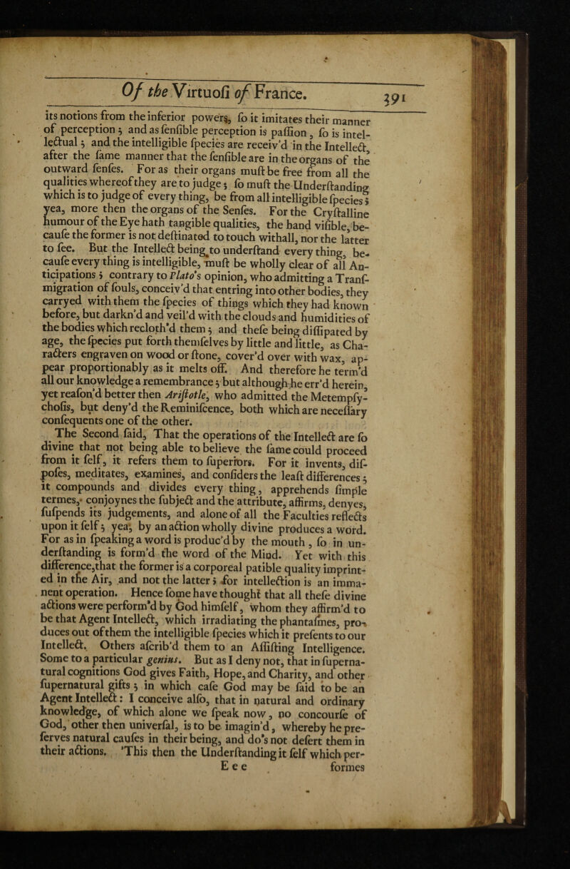 its notions from the inferior powers, foklmitates theirmanwr of perception * and as fenfible perception is paffion, fo is intel¬ lectual 5 and the intelligible fpeciès are receiv’d in the Intellect after the fame manner that the fenfible are in the organs of the outward fenfes. Foras their organs muftbe free from all the qualities whereof they are to judge * fo muft the Undemanding which is to judge of everything, be from all intelligible fpecies* yea, more then the organs of the Senfes. For the Cryftalline humour of the Eye hath tangible qualities, the hand vifible, be- caufe the former is not deftinatod to touch withall, nor the latter to lee. But the Intellect being^to underftand every thing, be- caufe every thing is intelligible, muft be wholly clear of all An¬ ticipations > contrary to riatos opinion, who admitting a Tranf- migration of fouls, conceiv’d that entring into other bodies, they carryed with them the fpecies of things which they had known before, but darkn’d and veil’d with the clouds and humidities of the bodies which recloth'd them $ and thefe being diffipated by age, the fpecies put forth themfelves by little and little, as Cha¬ racters engraven on wood or ftone, cover’d over with wax, ap¬ pear proportionably as it melts off. And therefore he tenn’d all our knowledge a remembrance y but although he err’d herein yet reafon’d better then Arifiotle, who admitted the Metempfy- chofis, but deny’d the Reminifcence, both which are neceflary confequents one of the other. The Second laid. That the operations of the Intellect are lo divine that not being able to believe the làme could proceed from it felf, it refers them to fuperiors. For it invents, dif- pofes, meditates, examines, and confiders the leaft differences $ it compounds and divides every thing, apprehends fimple termes,- conjoynes the fubjeCt and the attribute, affirms, denyes, fufpends its judgements, and alone of all the Faculties refleCts upon it felf 5 yea, by an aCtion wholly divine produces a word. For as in fpeaking a word is produc’d by the mouth , fo in un¬ demanding is form’d the word of the Mind. Yet with this difference,that the former is a corporeal patible quality imprint¬ ed in the Air, and not the latter > for intelleftion is an imma¬ nent operation. Hence fome have though! that all thefe divine aCfions were perform’d by God himfelf, whom they affirm’d to be that Agent Intellect, which irradiating the phantalmes, pro-% duces out of them the intelligible fpecies which it prefents to our Intellect. Others afcrib d them to an Allilting Intelligence. Some to a particular genius. But as I deny not, that in fuperna- tural cognitions God gives Faith, Hope, and Charity, and other fupernatural gifts $ in which cafe God may be faid to be an Agent Intellect : I conceive alfo, that in natural and ordinary knowledge, of which alone we fpeak now, no concourfe of God, other then univerfal, is to be imagin’d, whereby hepre- ferves natural caufes in their being, and do’s not defert them in their aCtions. This then the Underftanding it felf which per- Eee formes