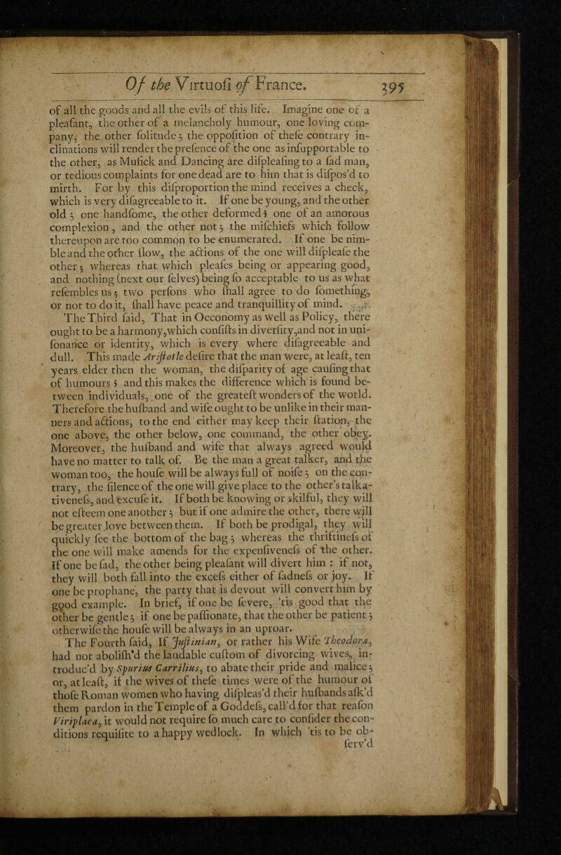 of all the goods and all the evils of this life. Imagine one of a pleafant, the other of a melancholy humour, one loving com¬ pany, the other folitude $ the oppofition of thdè contrary in¬ clinations will render the prefence of the one as infupportable to the other, as Mufick and Dancing are difpleafingto a fad man, or tedious complaints for one dead are to him that is difpos’d to mirth. For by this difproportion the mind receives a check, which is very difagreeable to it. If one be young, and the other old y one handfome, the other deformed $ one of an amorous complexion, and the other not 5 the mifchiefs which follow thereupon are too common to be enumerated. If one be nim¬ ble and the other llow, the aftions of the one will difpleafe the other 5 whereas that which pleafes being or appearing good, and nothing (next our felves) being fo acceptable to us as what refèmbles us 5 two perfons who (hall agree to do fomething, or not to do it, thall have peace and tranquillity of mind. The Third faid, That in Oeconomy as well as Policy, there ought to be a harmony,which confifts in diverfity,and not in uni- fonance or identity, which is every where difagreeable and dull. This made Arijtotle defire that the man were, at leaft, ten years elder then the woman, the difparity of age caufing that of humours 5 and this makes the difference which is found be¬ tween individuals, one of the greateft wonders of the world. Therefore the hufband and wife ought to be unlike in their man¬ ners and a&ions, to the end either may keep their ftation, the one above, the other below, one command, the other obey. Moreover, the hufband and wife that always agreed would have no matter to talk of. Be the man a great talker, and the woman too, the houfe will be always full of noife 5 on the con¬ trary, the filenceof the one will give place to the other’s talka- tivenefs, and excufe it. If both be knowing or skilful, they will not efteem one another 5 but if one admire the other, there wjll be greater .love between them. If both be prodigal*, they will quickly fee the bottom of the bag 5 whereas the thriftinels of the one will make amends for the expenfivenefs of the other. If one be fad, the other being pleafant will divert him : if not, they will both fall into the excefs either of fadnefs or joy. If one be prophane, the party that is devout will convert him by gçod example. In brief, if one be fevere, ’tis good that the other be gentle, if one be paffionate, that the other be patient 5 otherwife the houfe will be always in an uproar. The Fourth faid. If jfuflinian^ or rather his Wife Theodora0 had not abolifh'd the laudable cuftom of divorcing wives, in¬ troduc’d by Spurius Carrilius, to abate their pride and malice, or, at leaft, if the wives of thefe times were of the humour of thofe Roman women who having dilpleas’d their hufbands afk’d them pardon in the Temple of a Goddefs, call’d for that reafon Viriplaca, it would not require fo much care to confider the con¬ ditions requifite to a happy wedlock. In which tis to be ob¬ ier v’d