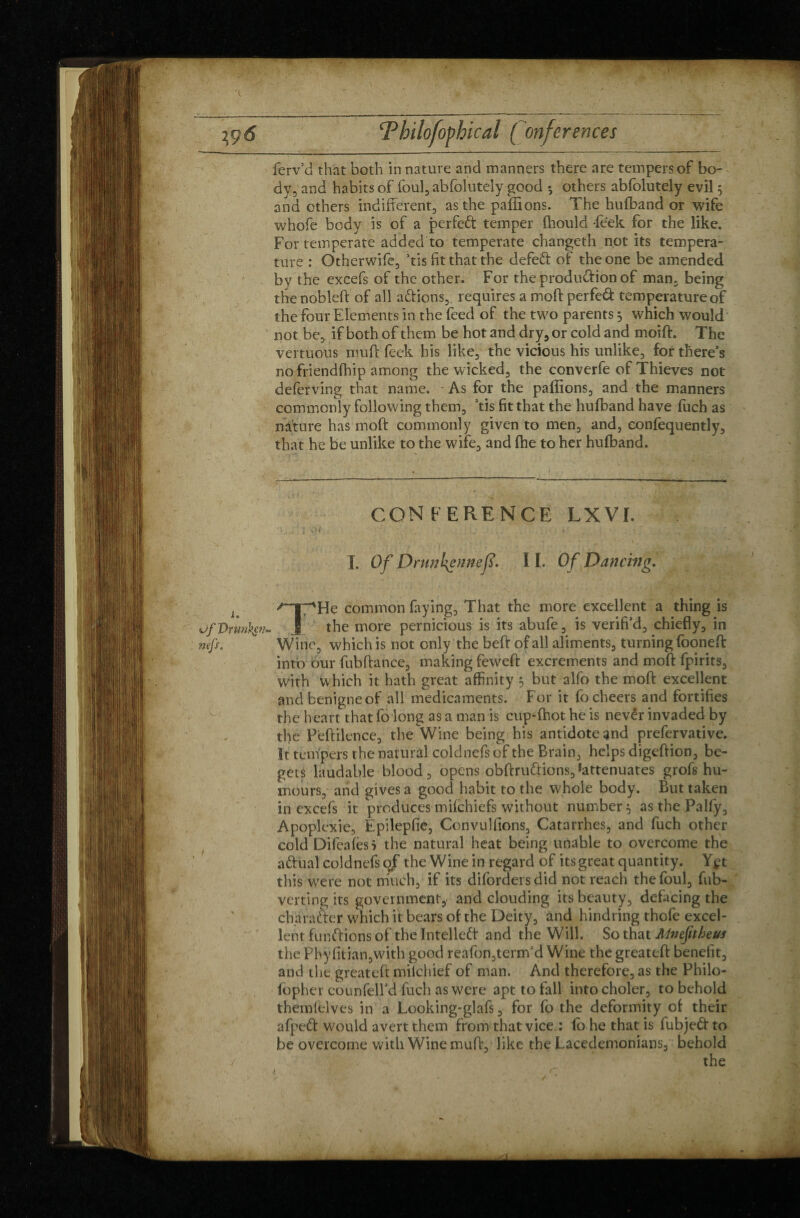 J \ ferv’d that both in nature and manners there are tempers of bo- dy, and habits of foul, abfolutely good *, others abfolutely evil 5 and others indifferent, as the pallions. The hufband or wife whofe body is of a perfect temper (hould Peek for the like. For temperate added to temperate changeth not its tempera¬ ture : Otherwife, ’tis fit that the defeft: of the one be amended by the excefs of the other. For the production of man, being the nobleft of all actions,, requires a moft perfedt temperature of the four Elements in the feed of the two parents 3 which would not be, if both of them be hot and dry, or cold and moift. The vertuous mull feek his like, the vicious his unlike, for there’s no friendfhip among the wicked, the converfe of Thieves not deferving that name. As for the pallions, and the manners commonly following them, ’tis fit that the hufband have fuch as nature has moft commonly given to men, and, eonfequently, that he be unlike to the wife, and Ihe to her hufband. CON FERENCE LXVI. V. \ £. \ v • * » , ' •' I. Of Dntnkennefs. I I. O f Dancing. J ^TpHe common faying. That the more excellent a thing is of Drunken- § the more pernicious is its abufe, is verifi’d, chiefly, in nefs. Wine, which is not only the beft of all aliments, turning fooneft into our fubftance, making feweft excrements and moft fpirits, with w hich it hath great affinity y but alfo the moft excellent and benigneof all medicaments. For it fo cheers and fortifies the heart that fo long as a man is cup-fhotheis nevêr invaded by the Peftilence, the Wine being his antidote and prefervative. It tempers the natural coldnefs of the Brain, helps digeftion, be¬ gets laudable blood, opens obftruftions. Attenuates grofs hu¬ mours, and gives a good habit to the whole body. But taken in excefs it produces milchiefs without number} as the Palfy, Apoplexie, Epilepfie, Convullions, Catarrhes, and fuch other cold Difeales* the natural heat being unable to overcome the aftual coldnefs of the Wine in regard of its great quantity. Yçt this wrere not much, if its diforders did not reach the foul, fub- verting its government,' and clouding its beauty, defacing the cha rafter which it bears of the Deity, and hindring thofe excel¬ lent functions of the Intellect and the Will. So that Mneftheus the Phy fitian,with good reafon,term’d Wine the greateft benefit, and the greateft miichief of man. And therefore, as the Philo- fopher counfeird fuch as were apt to fall intocholer, to behold themielves in a Looking-glafs, for fo the deformity of their afpeft: would avert them from that vice : fo he that is fubjedt to be overcome with Wine muft, like the Lacedemonians, behold y the