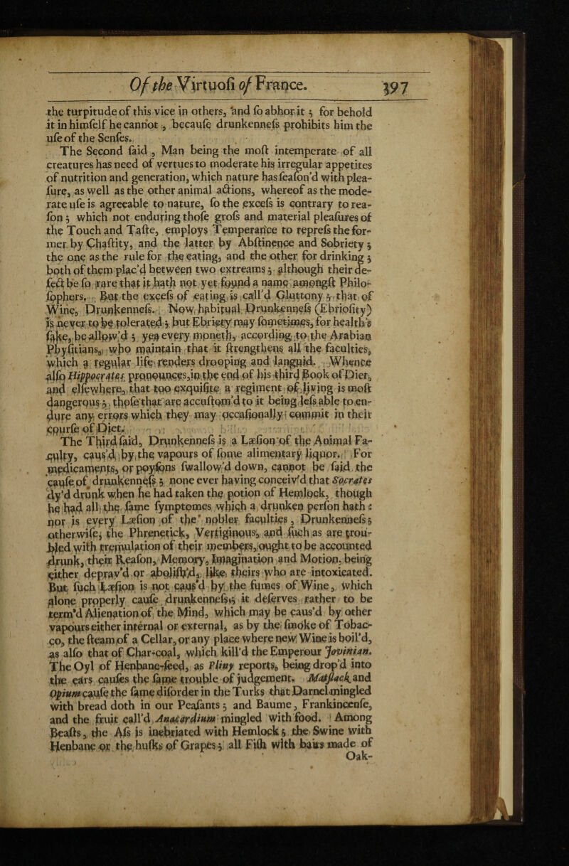 the turpitude of this vice in others., ‘and lb abhor it 3 for behold itinhimfelf he cannot, becaufe drunkennefs prohibits him the ufeof the Senfes.. The Second faid , Man being the moft intemperate of all creatures has need of vertuesto moderate his irregular appetites of nutrition and generation, which nature hasfeafon’d with plea- fure, as well as the other animal adions, whereof as the mode¬ rate ufe is agreeable to nature, fo the .excefs is contrary to rea- fon 3 which not enduring thofe grofs and material pleafures of the Touch and Tafte, employs Temperance to reprefs the for¬ mer by Ghaftity, and the latter by Abftinpqce and Sobriety 3 the one as the rule for the eating, and the other for drinking 3 both of them plac’d between two extreams 3 although their de- fed be fo rare tbaf it hath not yet found a name ampngft Philo- fophers. But the excefs of eating is call’d Gluttony 3 that of Wine, Drutïh^nnefs., Now habitual Drunkennefs (Ebriofity) is never to tolerated 3 but Ebrkty my fometimes, for healths f^ke, be allow’d 3 ye# every mpnêtfj, according; to the Arabian Pbyfitiansoi who maintain that it ftrengthens all the faculties, which a fegvdar life renders drooping and languid. Whence 4lfo prpnottoççs,ip the end of his third Book of Diet, and elfewhere3 that too exquiljte a regiment offjvjng is moft dangerous 3 thofe that are accuftpm’d to it being Jefs able to en¬ dure any errors which they may qccafionaljy commit in their çpurfe of Diet. j ; r— The Third laid, Drunkennefs is a Læfîon of the Animal Fa¬ ulty, caus’d by, the vapours of lome alimentary liquor. For medicaments, orpoyfons fwallow’d down, canpot be faid the çaufe of drunkennefs 3 none ever having conceiv'd that Socrates dy’d drunk when he had taken the potion of Hemlock, though he had ail the fame fymptpmes which a drunken perfon hath : por is every Læfioq of the‘ npbler faculties, Drunkennefs 3 otherwife* the Phrenetick, Vertiginous, apd fuch as are trou¬ bled with trémulation of their members, ought to be accounted drunk, their Reafop, Memory, Imagination and Motion, being either deprav’d or abpJifti’di iiket theirs who are intoxicated. But fuch tapfiPP is not caus’d by the fumes of Wine, which plone properly caufe drunkennefs»^ it deferves rather to be term'd Alienation of the Mind, Which may be paus’d by other vapours either intérnal or external, as by the fmoke of Tobac¬ co, thefteamof a Cellar, or any place where new Wine is boil’d, as alfo that of Char-coal, which kill’d theEmperour Jovinian* The Oyl of Henbane-fced, as Pliny reports, being drop’d into the ears caufes the fame trouble of judgement. Jkfatflack. and Opium caufe the fame diforder in the Turks thatDamelmingied with bread doth in our Peasants 3 and Baume, Frankincenfe, and the fruit call’d Amcardium mingled with food. 'Among Beafts, the Als is inebriated with Hemlock 3 the Swine with Henbane or the hufks of Grapes 3 all Fifti with baks made of Oak-