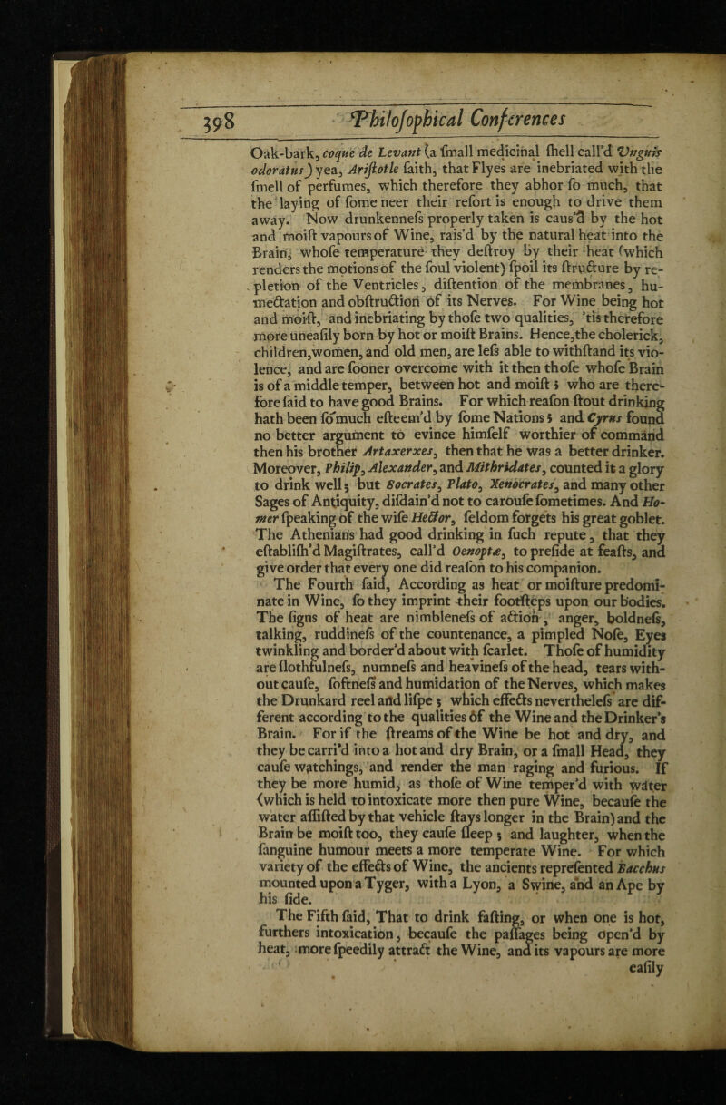 Oak-bark, coque de Levant (a fmall medicinal fhell call’d Vnguis odoratusjyez, Arijiotle faith, thatFlyes are inebriated with the fmell of perfumes, which therefore they abhor fo much, that the laying of fomeneer their refort is enough to drive them away. Now drunkennefs properly taken is caus’cl by the hot and moift vapoursof Wine, rais’d by the natural heat into the Brain, whofe temperature they deftroy by their heat (which renders the motions of the foul violent) fpoil its ftru&ure by re¬ pletion of the Ventricles, diftention of the membranes, hu- medation and obftru&ion of its Nerves. For Wine being hot and moift, and inebriating by thole two qualities, ’tis therefore more uneafily born by hot or moift Brains. Hence,the cholerick, children,women, and old men, are left able to withftand its vio¬ lence, and are fooner overcome with it then thofe whofe Brain is of a middle temper, between hot and moift 5 who are there^- fore faid to have good Brains. For which reafon ftout drinking hath been fo much efteem’d by feme Nations 5 and Cyrus found no better argument to evince himfelf worthier of command then his brother Artaxerxes, then that he was a better drinker. Moreover, Philip, Alexander, and Mithridates^ counted it a glory to drink well; but Socrates, Plato0 Xendcrates, and many other Sages of Antiquity, difdain’d not to caroufe fometimes. And Ho¬ mer fpeaking of the wife He&or9 feldom forgets his great goblet. The Athenians had good drinking in fuch repute, that they eftablifh’d Magiftrates, call’d Oenoptæ, to prefide at feafts, and give order that every one did reafon to his companion. The Fourth faid. According as heat or moifture predomi¬ nate in Wine, fo they imprint 4:heir footfteps upon our bodies. The figns of heat are nimblenefs of aftioh , anger, boldneft, talking, ruddineft of the countenance, a pimpled Nofe, Eyes twinkling and border’d about with fcarlet. Thofe of humidity are flothfulneft, numnefs and heavineft of the head, tears with¬ out caufe, foftnefs and humidation of the Nerves, which makes the Drunkard reel arid lilpe 5 which effefts nevertheleft are dif¬ ferent according to the qualities ôf the Wine and the Drinker’s Brain. For if the ftreams of the Wine be hot and dry, and they be earn'd into a hot and dry Brain, or a fmall Head, they caufe watchings, and render the man raging and furious. If they be more humid, as thofe of Wine temper’d with wâter {which is held to intoxicate more then pure Wine, becaufe the water afîifted by that vehicle ftays longer in the Brain) and the Brain be moift too, they caufe fleep 5 and laughter, when the fanguine humour meets a more temperate Wine. For which variety of the effe&sof Wine, the ancients reprefented Bacchus mounted upon a Tyger, with a Lyon, a Swine, and an Ape by his fide. The Fifth faid, That to drink falling, or when one is hot, furthers intoxication, becaufe the paftages being open’d by heat, more Ipeedily attraft the Wine, and its vapours are more • ealily