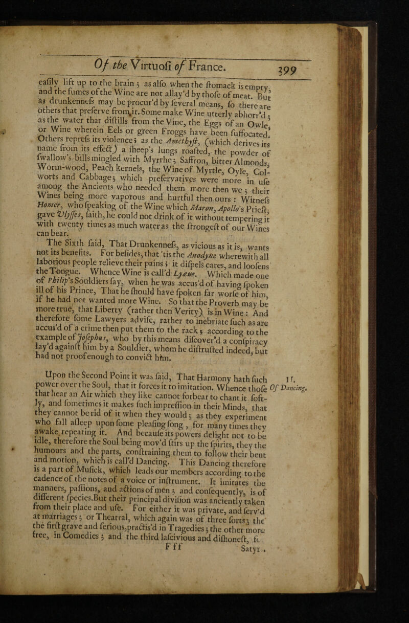 Of the Virtu oil of ¥ ranee. 199 eaffly lift up to the brain ; asalfo when the ftomack is empty and the fumes of the Wine are not allay'd by thofe of meat. Bur’ as drunkennefs may be procur'd by lèverai means, fo there are others that preferve from.it.Some make Wine utterly abhorr’d • as the water that diftills from the Vine, the Eges of an Owle or Wine wherein Eels or green Froggs have been fuffocated! Others reprefs violence» as the Amethyfl, (which derives its name from its effect) a fheep's lungs roafted, the powder of [wallows-bills mingled with Myrrhe; Saffron, bitter Almonds Worm-wood, Peach kernels, the Wine of Myrtle, Oyle Col- worts and Cabbage; which prefervatives were more in ufe among the Ancients who needed them more then we • their Wines being more vaporous and hurtful then ours : Witnefs Homer, whofpeaking of the Wine which Maron, Apollo's Prieft gave Vfyfer, faith, he could not drink of it without tempering it With twenty times as much water as the ftrongeftof ourWin^s can bear. The Sixth faid, That Drunkennefs, as vicious as it is, wants not its benefits. For befides, that ’tis the Anodyne wherewith all laborious people relieve their pains ; it difpels cares, and loofens tee^°/DgUc- Vhe'!-CeWine iscall'd Ly£Uf- Which made one ot Philip s Souldiers fay, when he was accus'd of having fpoken * r l l Prince3 T hat he fhould have fpoken far worfe of him it he had not wanted more Wine. So that the Proverb may be more true that Liberty (rather then Verity) is in Wine : And therefore fome Lawyers advife, rather to inebriate fuch as are accus d of a crime then put them to the rack » according to the exampleot jojephus, who bythismeans difeover’d a confpiracy [ay dàgamft him by a Souldier, whom he diftrufted indeed but had not proof enough to convidt him. Upon the Second Point it was faid. That Harmony hath fuch 1T. power over the Soul, that it forces it to imitation. Whence thofe °f IW«& that near an Air which they like cannot forbear to chant it foft- ly, and fometimes it makes fuch impreffion in their Minds that they cannot be rid of it when they would ; as they experiment who fall afleep upon fome pleafing fong , for many times thev awake repeating it. And becaufe its powers delight not to be idle, therefore the Soul being mov'd ftirs up the fpirits, they the humours and the parts, conftraining them to follow their bent and motion, which is call'd Dancing. This Dancing therefore is a part of Mufick, which leads our members according to the cadence of the notes of a voice or infiniment. It imitates the manneis., paffions, and actions of men $ and confequentlyw is of different fpecies.But their principal divifion was anciently taken from their place and ufe. For either it was private, and fervid at marriages5 orTheatral, which again was of three forts; the the firft grave and ferious,practis’d in Tragedies 5 the other more tree, in Comedies 5 and the third lafeivious and difhonefi fc Fff Satyr. \