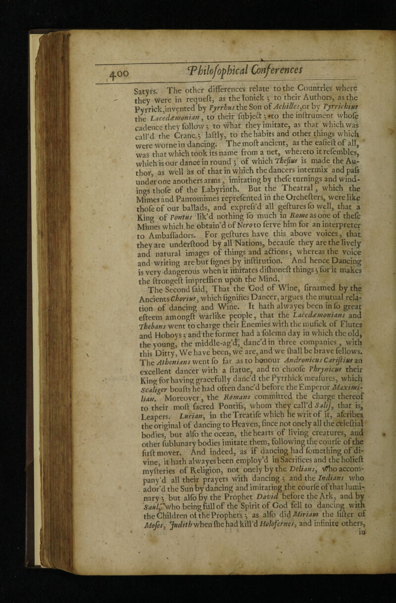 Satyrs. The other differences relate to the Countries where they were in requeft, as thelonick^ to their Authors, as the Pyrrick,invented by Pyrrhus th<e Son of Achilles by Pyrrichius the Lacedemonian, to their fubjeft^to the inftrument whofe cadence they follow, to what they imitate, as that which was call’d the Cranes laftly, to the habits and other things which were worne in dancing. The moft ancient, as the eafieft of all, was that which took its name from a net, whereto it refembles, which is our dance in round 5 of which Thejius is made the Au¬ thor, as well as of that in which the dancers intermix andpafs undeVone anothers arms, imitating by thefe turnings and wind¬ ings thofe of the Labyrinth. But the Theatral, which the Mimes and Pantomimes reprefented in the Orchefters, were like thofe of our ballads, and exprefs’d all geftures fo well, that a Ring of Pont us lik’d nothing fo much in K^easone of thefe Mimes which he obtain’d of Nero to ferve him for an interpreter to Ambafladors. For geftures have this above voices, that they are underftood by all Nations, becaufe they are the lively and natural images of things and aftions* whereas the voice and writing are but lignes lay iuftitution. And hence Dancing is very dangerous when it iftiitates difhoneft things 5 for it makes the ftrongeft imprefticn upon the Mind. The Second faid, That the Cod of Wine, firnamed by the Ancients Ckorius3 which lignifies Dancer, argues the mutual rela¬ tion of dancing and Wine. It hath alwayes been info great efteem amongft warlike people, that the Lacedemonians and Thebans went to charge their Enemies with the mufick of Flutes and Hoboys ^ and the former had a folemn day in which the old, the young, the middle-ag’d, danc’d in three companies, with this Ditty, We have been, wè are, and we fhall be brave fellows. The Athenians went fo far as to honour Andronicus Carijlius an excellent dancer with a ftatue, and to choofe Phrynicus their King for having gracefully danc’d the Pyrrhick meafures, which Scaliger boafts he had often danc’d before the Emperor Maximi¬ lian. Moreover, the Romans committed the charge thereof to their moft facred Pontifs, whom they call’d Salij, that is ' Leapers. Lucian, in theTreatife which he writ of it, afcribes the original of dancing to Heaven, fince not onely all the celeftial bodies, but alfo the ocean, the hearts of living creatures, and other fublunary bodies imitate them, following the courfe of the firft mover. And indeed, as if dancing had fomething of di¬ vine, it hath alwayes been employ’d in Sacrifices and theholieft myfteries of Religion, not onely by the Delians^ \^hoaccom- pany’d all their prayers with dancing y and the Indians who . ador’d the Sun by dancing and imitating the courfe of that lumi¬ nary alfo by the Prophet David before the Ark, and by Saulf'w ho being full of the Spirit of God fell to dancing with the Children of the Prophets p as alfo did Miriam the After of Mofesj Judith when fhe had kill’d Holofernes, and infinite others.