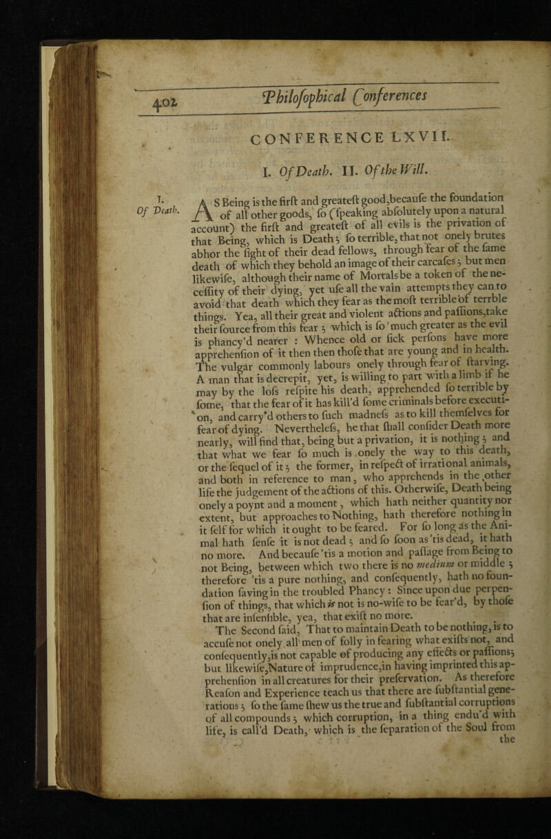 4oi i. Of Death, CONFERENCE LXVII. I. Of Death. II. Of the Will. AS Being is the firft and greateft good,becaufe the foundation of all other goods,' fo (Tpeaking abfolutely upon a natural account) the firft and greateft of all evils is the privation of that Being, which is Death 5 fo terrible, that not onel) brutes abhor the fight of their dead fellows, through fear of the fame death of which they behold an image of their carcafes -ybut men likewife, although their name of Mortals be à token of the ne- ceffity of their dying, yet ufe all the vain attempts they can to avoid that death which they fear as the moft terrible of terrble things. Yea, all their great and violent avions and pallions,take their fource from this fear î, which is fo much greater as the evil is phancy’d nearer : Whence old or lick perfons have more apprehenfion of it then then thofêthat are young and in health. The vulgar commonly labours onely through fear of Itarving. A man that is decrepit, yet, is willing to part with a limb it he may by the lofs refpite his death, apprehended fo terrible by fome, that the fear of it has kill’d fome criminals before executi¬ on, and carry’d others to fuch madnefs as to kill themfelves for fear of dying. Neverthelefs, he that lhall confider Death more nearly, will find that, being but a privation, it is nothing j and that what we fear fo much is onely the way to this death, or the fequel of it 5 the former, in refpeft of irrational animals, and both in reference to man, who apprehends in the %other life the judgement of the actions of this. Otherwife, Death being onely a poynt and a moment, which hath neither quantity nor extent, but approaches to Nothing, hath therefore nothing in it felf for which it ought to be feared. F or fo long as the Ani- mal hath fenfe it is not dead 5 and fo foon as tisdead, it hath no more. And becaufe ’tis a motion and paffage from ^5 to not Being, between which two there is no medium or middle 5 therefore tis a pure nothing, and confequently, hath no foun¬ dation favingin the troubled Phancy : Since upon due perpen- fion of things, that which is not is no-wife to be fear d, by thofe that are infenfible, yea, that exift no more. The Second faid, That to maintain Death to be nothing, ltf to accufenot onely . all'men of folly in fearing whatexifts not, and confequently,is not capable of producing any effe&s or palnons, but likewife,Nature of imprudence,in having imprinted this ap¬ prehenfion in all creatures for their prefervatjon. As therefore Reafbn and Experience teach us that there are fubftantial gene¬ rations j fb the fame fhew us the true and fubftantial corruptions qf all compounds j which corruption, in a thing endu d with life, is call’d Death, which is the feparation of the Soul from the