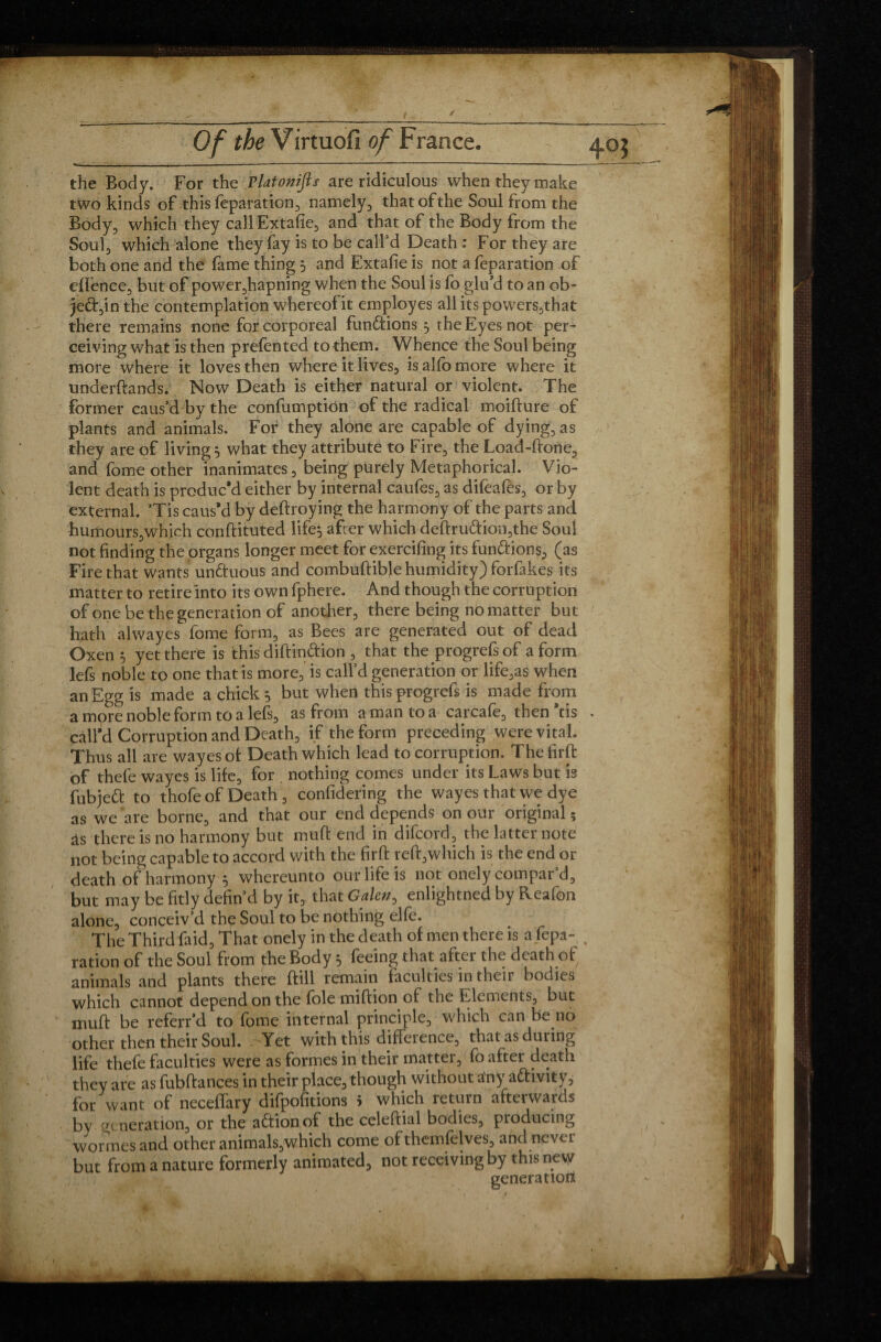 the Body. For the rlatonijls are ridiculous when they make two kinds of this feparation, namely, that of the Soul from the Body, which they callExtafie, and that of the Body from the Soul, which alone they fay is to be call’d Death : For they are both one and the fame thing 5 and Extafie is not a feparation of eflence, but of power,hapning when the Soul js fo glu’d to an ob- je&,in the contemplation whereof it employes all its powers,that there remains none for corporeal functions 5 the Eyes not per¬ ceiving what is then prefen ted to them. Whence the Soul being more where it loves then where it lives, is alfo more where it underftands. Now Death is either natural or violent. The former caus’d by the confumption of the radical moifture of plants and animals. For they alone are capable of dying, as they are of livings what they attribute to Fire, the Load-done, and fome other inanimates, being' purely Metaphorical. Vio¬ lent death is produc'd either by internal caufes, as dileales, or by external. ’Tis caus'd by deftroying the harmony of the parts and humours,which conftituted life} after which deftruftion,the Soul not finding the organs longer meet for exercifing its fun&ions, (as Fire that wants un&uous and combuftible humidity) forfakes its matter to retire into its own fphere. And though the corruption of one be the generation of another, there being no matter but hath alwayes fome form, as Bees are generated out of dead Oxen } yet there is this dift in&ion , that the progrefs of a form lefs noble to one that is more, is call’d generation or life,as when an Egg is made a chick } but when this progrefs is made from a more noble form to a lefs, as from a man to a carcafe, then'tis . call’d Corruption and Death, if the form preceding were vital. Thus all are wayes of Death which lead to corruption. Thefirft of thefe wayes is life, for . nothing comes under its Laws but is fubjeft to thofe of Death, confidering the wayes that we dye as we are borne, and that our end depends on our original; as there is no harmony but muff end in difcord, the latter note not being capable to accord with the firft reft,which is the end or death of harmony 5 whereunto our life is not onely compar’d, but may be fitly defin’d by it, that Galen, enlightned by Reafon alone, conceiv’d the Soul to be nothing elfe. The Third faid, That onely in the death of men there is a fepa- , ration of the Soul from the Body 5 feeing that after the death of animals and plants there ftill remain faculties in their bodies which cannot depend on the foie miftion of the Elements, but muff be referr’d to fome internal principle, which can be no other then their Soul. Yet with this difference, that as during life thefe faculties were as formes in their matter, fo after death they are as fubftances in their place, though without any a&ivity, for want of neceffary difpofitions 5 which return afterwards bv gc neration, or the action of the celeftial bodies, producing wormes and other animals,which come of themfelves, and never but from a nature formerly animated, not receiving by this new generation