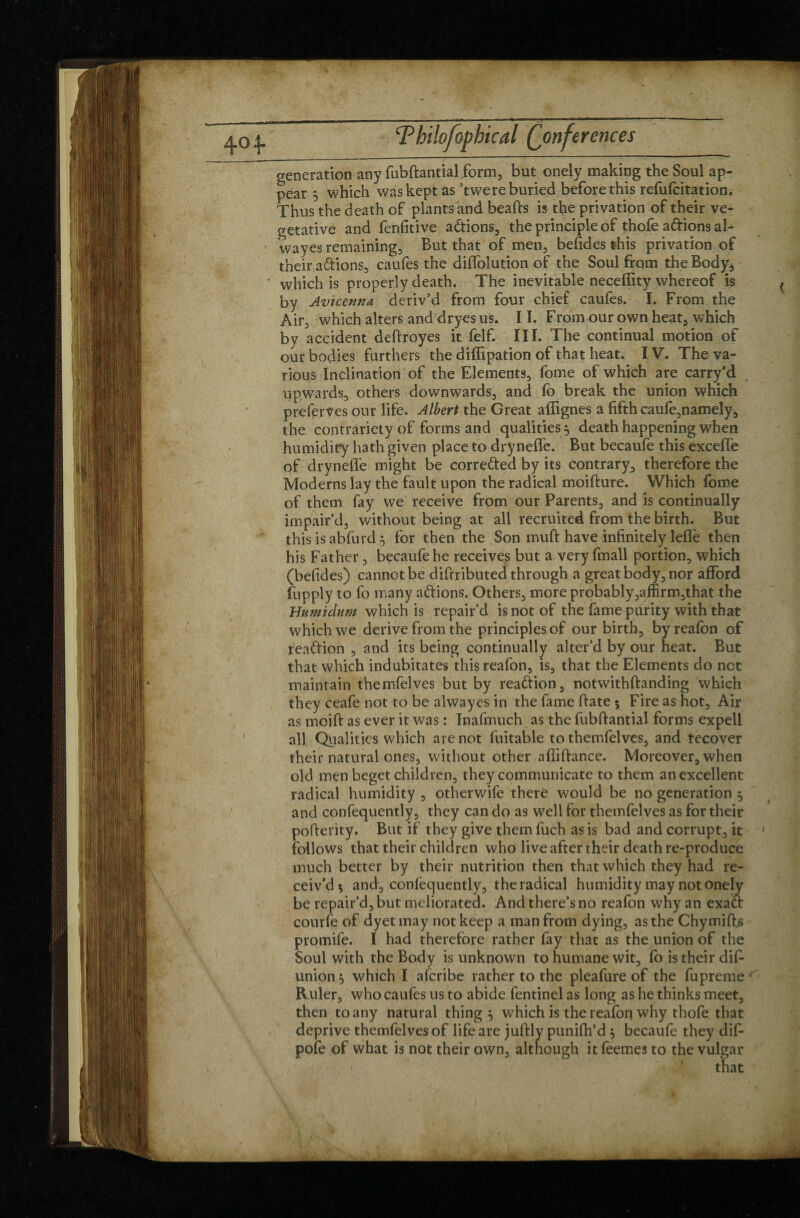 generation any fubftantial.form, but onely making the Soul ap¬ pear 5 which was kept as ’twere buried before this refufcitation. Thus the death of plants and beafts is the privation of their ve¬ getative and fenfitive a&ions, the principle of thofe adions al- wayes remaining. But that of men, befides this privation of their adions, caufes the diffolution of the Soul from the Body, which is properly death. The inevitable neceffity whereof is by Avicenna deriv’d from four chief caufes. I. From the Air, which alters and dryes us. 11. From our own heat, which by accident deftroyes it felf. III. The continual motion of our bodies furthers the diffipation of that heat. IV. The va¬ rious Inclination of the Elements, fome of which are carry’d upwards, others downwards, and fo break the union which preferves our life. Albert the Great affignes a fifth caufe,namely, the contrariety of forms and qualities} death happening when humidity hath given place to dryneffe. But becaufe this excelle of dryneffe might be correded by its contrary, therefore the Moderns lay the fault upon the radical moifture. Which fome of them fay we receive from our Parents, and is continually impair’d, without being at all recruited from the birth. But this isabfurd} for then the Son muff have infinitely leffe then his Father, becaufe he receives but a very fmall portion, which (befides) cannot be difrributed through a great body, nor afford fupply to fo many adions. Others, more probably,affirm,that the Bumidum which is repair’d is not of the famepurity with that which we derive from the principles of our birth, by reafon of readion , and its being continually alter’d by our heat. But that which indubitates this reafon, is, that the Elements do net maintain themfelves but by readion, notwithftanding which they ceafe not to be alwayes in the fame date $ Fire as hot. Air as moift as ever it was : Inafmuch as the fubftantial forms expell all Qualities which are not fuitable to themfelves, and recover their natural ones, without other affiftance. Moreover, when old men beget children, they communicate to them an excellent radical humidity , otherwife therë would be no generation } and confequently, they can do as well for themfelves as for their pofterity. But if they give them fuch as is bad and corrupt, it follows that their children who live after their death re-produce much better by their nutrition then that which they had re¬ ceiv'd $ and , confequently, the radical humidity may not onely be repair’d, but meliorated. And there’s no reafon why an exad courfe of dyetmay not keep a man from dying, as the Chymiffs promife. I had therefore rather fay that as the union of the Soul with the Body is unknown to humane wit, fo is their dif- union} which I aferibe rather to the pleafure of the fupreme Ruler, who caufes us to abide fentinel as long as he thinks meet, then to any natural thing} which is the reafoq why thofe that deprive themfelves of life are juftly punifh’d} becaufe they dif- pofe of what is not their own, although it feemes to the vulgar that