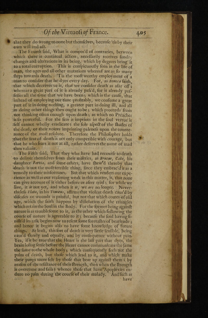 P that they do wrong to none but themfelves, becatife ’tis by their own will and aft. ■ The Fourth faid, What is compos’d of contraries, between which there is continual âftion , neceflarily receives ftindry changes and alte'rations in its being, which by degrees bring it to a total corruption. This is confpicuouily feen in the life of man, the ages and ail other mutations whereof are as fo many fteps towards death. ’Tis the moll: worthy employment of a man to confider that he dyes every day. For, as Seneca faith, that which deceives us is, that we confider death as afar off ? whereas a great part of it is already pafs’d, for it already pof- feliesall the time that we have been 5 which is the caufe, that inffead of employing our time profitably, weconfumea great part of it in doing nothing, a greater part in doing ill, and all in doing other things then ought to be 3 which proceeds from not thinking often enough upon death 3 as which no Preacher is fb powerful. *For the fear it imprints in the foul vertue it Telf cannot wholly eradicate? the foie afpeftof the (hades of the dead, or their voices imprinting palenels upon the counte¬ nance of the mod: refolute. Therefore the Philofopher holds that the fear.ot death is not only competible with courage, but that he who fears it not at all, rather deferves the name of mad then valiant. , The Fifth faid. That they who have had recourfe to death to deliver themfelves from their miferies, as Brutus, Cato, his daughter Portia, and fome others, have fhew’d thereby that death is not the mod: terrible thing, fince they embrac’d it as a remedy to their misfortunes.- But that which renders our expe¬ rience as well as our realoning weak in this matter, is, that none can give account of it either before or after trial 3 for while we live, it is not yet, and when it is, we are no longer. Never¬ theless Plato, in his Timæus, affirms that violent death caus’d by difeafes or wounds is painful, but not that which comes of old age, which (he faith happens by didolution of the triangles which retain the Soul in the Body. For the former being againd: nature is as troublelome to it, as the other which following the courleof nature is agreeable to it 3 becaufe the foul having fi¬ nish’d its talk begins now to refont fome foretaffes of beatitude 3 and hence it begins alfo to have fome knowledge of future things. At lead:, this fort of death is very little fonfible, being caus’d {lowly and equally, and by confoquence without pain* Yea, if it be true that the Heart is the laft part that dyes, the brain lofing fonfe before the Heart cannot communicate the fame the fame to the whole body • which confequently feels not the pains of death, but thofo which lead to it, , and which make their pangs more felt by thofo that bear up againff them ? by reafon of the refiftance of their (frength, then when the ftrength is overcome and fails 5 whence thofo that have‘Apoplexies en¬ dure no pain during the courfe of their malady. And fuch as v have