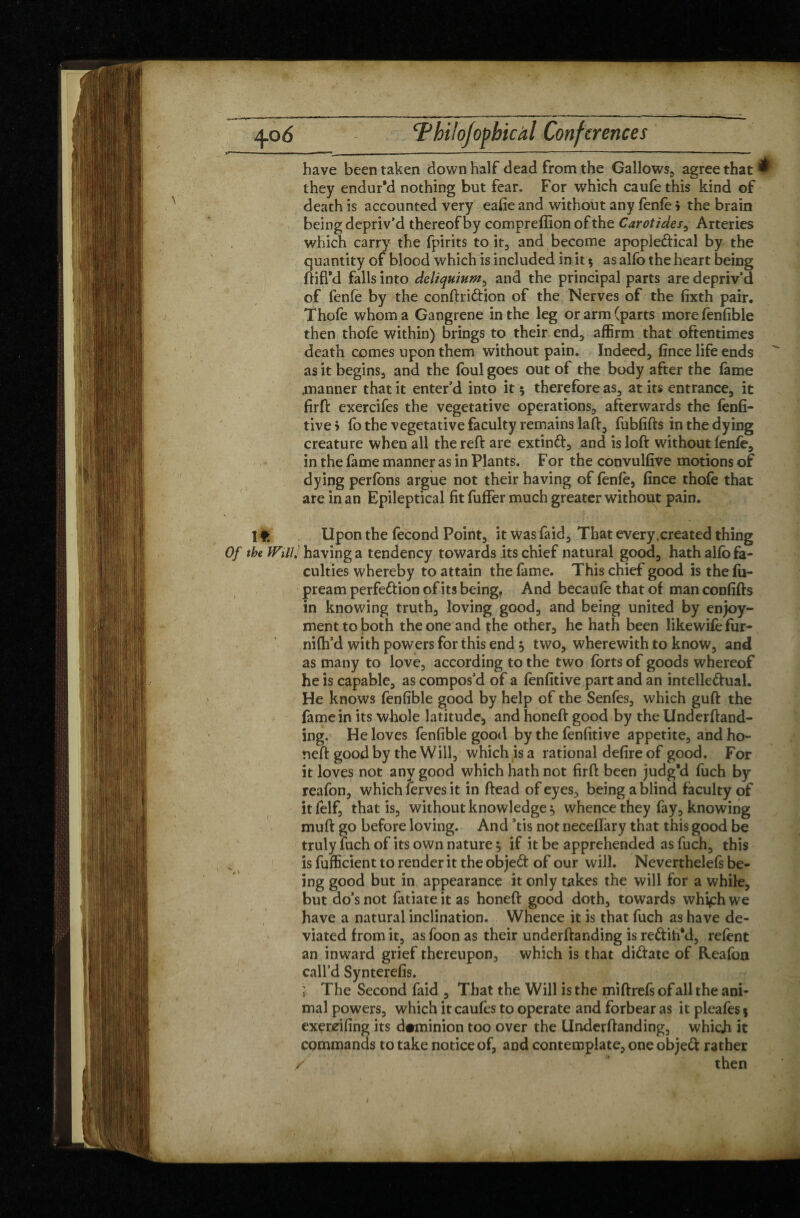 have been taken down half dead from the Gallows, agree that ® they endur’d nothing but fear. For which caufethis kind of death is accounted very eafie and without any fenfè > the brain being depriv’d thereof by comprefiion of the Carotides, Arteries which carry the fpirits toit, and become apopledical by the quantity of blood which is included in it $ as alfo the heart being ftifi'd falls into deliquium, and the principal parts are depriv’d of fenfe by the conftridion of the Nerves of the fixth pair. Thofe whom a Gangrene in the leg or arm (parts morefenfible then thofe within) brings to their end;, affirm that oftentimes death comes upon them without pain. Indeed, fince life ends as it begins, and the foul goes out of the body after the fame .manner that it enter’d into it $ therefore as, at its entrance, it firffc exercifes the vegetative operations, afterwards the fenfi- tive > fo the vegetative faculty remains lad:, fubfifts in the dying creature when all the reft are extind, and is loft without fenfe, in the fame manner as in Plants. F or the convulfive motions of dying perfons argue not their having of fenfe, fince thofe that are in an Epileptical fit fuffer much greater without pain. I f. Upon the fécond Point, it was faid. That every .created thing Of the Will, having a tendency towards its chief natural good, hath alfo fa¬ culties whereby to attain the fame. This chief good is the fu- pream perfedion of its being. And becaufe that of man confifts in knowing truth, loving good, and being united by enjoy¬ ment to both the one and the other, he hath been likewifefur- nifh’d ymh powers for this end $ two, wherewith to know, and as many to love, according to the two forts of goods whereof he is capable, as compos’d of a fenfitive part and an intelledual. He knows fenfible good by help of the Senfes, which guft the fame in its whole latitude, and honeft good by the Underftand- ing. He loves fenfible good by the fenfitive appetite, and ho¬ neft good by the Will, which is a rational defire of good. For it loves not any good which hath not firft been judg’d fuch by reafon, which 1erves it in ftead of eyes, being a blind faculty of it felf, that is, without knowledge, whence they fay, knowing muft go before loving. And Stis not neceffary that this good be truly fuch of its own nature ^ if it be apprehended as fuch, this is fufficient to render it the objed of our will. Neverthelefs be- ing good but in appearance it only takes the will for a while, but do’s not fatiate it as honeft good doth, towards whi^h \ve have a natural inclination. Whence it is that fuch as have de¬ viated from it, as foon as their underftanding is redih’d, refent an inward grief thereupon, which is that didate of Reafon call’d Synterefis. ; The Second faid , That the Will is the miftrefs of all the ani¬ mal powers, which it caufes to operate and forbear as it pleafes $ exereifing its dominion too over the Underftanding, which it commands to take notice of, and contemplate, one objed rather / then