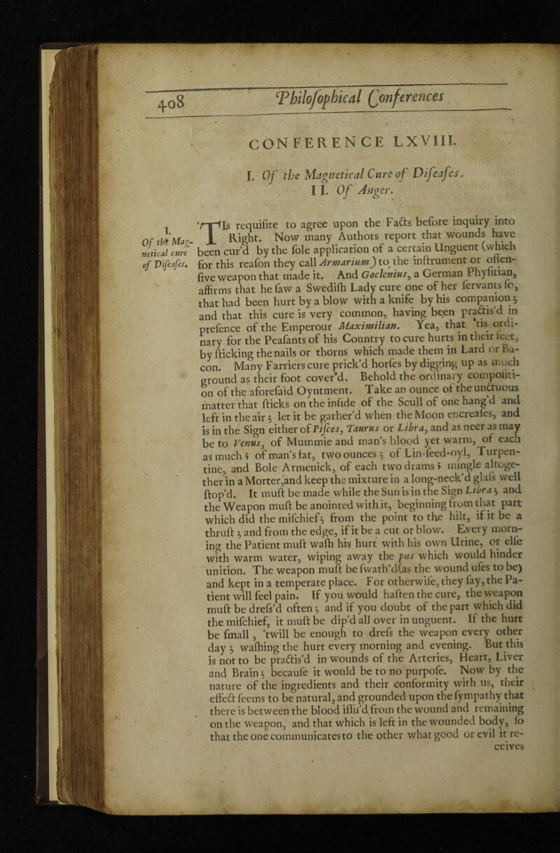 CONFERENCE LXVIII. I. Of the Magnetical Cure of Difeafes. I I. Of Anger. >rrHs requifite to agree upon the Fa&s before inquiry into Of ttoMae- 1 Right. Now many Authors ,rePort fhat wound^ netical cure been cur’d by the foie application of a certain Unguent (vvhich of Vifeafes. for this reafon they call Armarium) to the indrument or otten- (ive weapon that made it. And Goclenius, a German Phylitian, affirms that hefaw a Swedifh Lady cure one of her fervants fo, that had been hurt by a blow with a knife by his companion 5 and that this cure is very common, having been practis’d in prefence of the Emperour Maximilian. Yea, that us ordi¬ nary for the Peafants of his Country to cure hurts in their feet, by (licking the nails or thorns which made them in Lard or Ba¬ con. Many Farriers cure prick’d horfes by digging up as much ground as their foot cover’d. Behold the ordinary compositi¬ on of the aforefaid Oyntment. Take an ounce of the un&uous matter that (licks on the infide of the Scull of one hang’d and left in the air 5 let it be gather’d when the Moon encreafes, and is in the Sign either otPifces, Taurus or Libra, and as neer as may be to Venus i of Mummie and man’s blood yet warm, of each as much 5 of man’s fat, two ounces, of Lin-leed-oyl, Turpen¬ tine, and Bole Armenick, of each two drams > mingle altoge¬ ther in a Morter,and keep the mixture in a long-neck’d glafs well (lop’d. It mud be made while the Sun is in the Sign Libra , and the Weapon mu(l be anointed with it, beginning from that part which did the mifchief 5 from the point to the hilt, if it be a thrud 5 and from the edge, if it be a cut or blow. Every morn¬ ing the Patient mud wafh his hurt with his own Urine, or elfe with warm water, wiping away the pus which would hinder unition. The weapon mull be fwath’d(as the wound ufes to be) and kept in a temperate place. For otherwife,they fay, the Pa¬ tient will feel pain. If you would haden the cure, the weapon mud be drefs’d often 5 and if you doubt of the part which did the mifchief, it mud be dip’d all over in unguent. If the hurt be fmall, ’twill be enough to drefs the weapon every other day j wafhing the hurt every morning and evening. But this is not to be practis’d in wounds of the Arteries, Heart, Liver and Brain 5 becauie it would be to no purpofe. Now by the nature of the ingredients and their conformity with us, their effeCt feems to be natural, and grounded upon thefympathy that there is between the blood idu’d from the wound and remaining on the weapon, and that which is left in the wounded body, fb that the one communicates to the other what good or evil it re¬ ceives