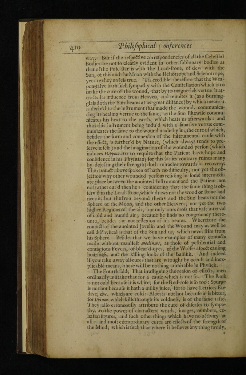 way. But if the refpeCtive correfpondencies of all the CeleBial Bodies be not fo clearly evident in other fublunary bodies as thatofthe Pole-Bar is with the Load-Bone, of dew with the Sun, of this and the Moon with the Heliotrope and Selenotrope, yet are they no lefs true. Tis credible therefore that the Wea- ponTalve hath fuch fympathy with the ConBellation which is to make the cure of the wound, that by its magnetickvertue it at¬ tracts its influence from Heaven, and reunites it (as a Burning- glafs doth the Sun-beams at as great difiance) by which means it- is deriv’d to the inBrument that made the wound, communica¬ ting its healing verttie to the fame, as the Sun likewife commu¬ nicates his heat to the earth, which heats us afterwards : and thus this inBrument being indu’d with a fanative vertue com¬ municates the fame to the wound made by it ^ the cure of which, befides the form and connexion of the inBrumental caufe with the effeft, is further’d by Nature, (which always tends to pre- ferve it felf ) and the imagination of the wounded perfon (which induces Hippocrates to require that the Patient have hope and confidence in his Phyfitian) for this (as its contrary mines many by dejeCting their Brength) doth miracles towards à recovery. The contaCt above fpoken of hath nodifficulty, nor yet the ob¬ jection why other wounded perfons refiding in fome intermedi¬ ate place between the anointed InBrument and the Patient are not rather cur’d then he > confidering that the fame thing is ob- ferv’d in the Load-Bone,which draws not the wood or Bone laid neer it, but the Iron beyond them i and the Sun heats not the Sphere of the Moon, and the other Heavens, nor yet the two higher Regions of the air, but only ours crofs that vaB interval of cold and humid air 3 becaule he finds no congruency there¬ unto, befides the not reflexion of his beams. Wherefore the contaCt of the anointed Javelin and the Wound may as well be call’d Phyfical as that of the Sun and us, which never Birs from his Sphere. Befides that we have examples of many contaCts made without manifeB mediums, as thole of peBilential and contagious Fevers, of blear’d-eyes, of the Wolfes afpeCt caufing hoarfnds, and the killing looks of the Bafilifk. And indeed if you take away all cures that are wrought by occult and inex¬ plicable means, there will be nothing admirable in Phyfick. The Fourth laid. That in affigning the reafon of effeCts, men ordinarily miBakethat for a caufe which is notfo. The Role is not cold becaufe it is white, for the Red-rofe is fo too : Spurge is not hot becaufe it hath a milky juice, for fo have Lettice, En¬ dive, <&c. which are cold: Aloes is not hot becaufe it is bitter, for Opium ^ which kills through its coldnefs, is of the fame taBe* They alfo erroneoully attribute the cure of difeafes to fympa¬ thy, to the power of characters, words, images, numbers, ce- leBial figures, and fuch other things which have no aftivity at all : and moB extraordinary cures are effeCts of the Brength ol the Mind, which is fuch that where it believes any thing firmly.