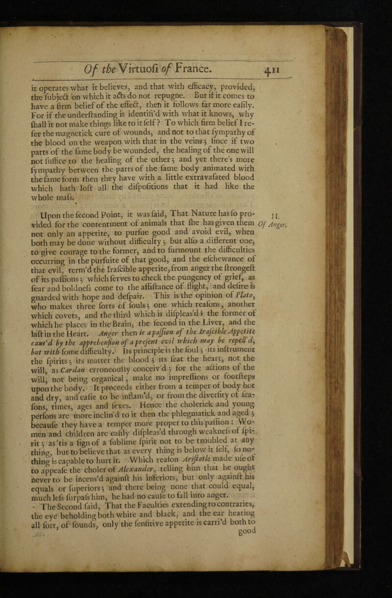 it operates what it believes, and that with efficacy, provided, the fubjeft on which it ads do not repugne. But if it comes to have a firm belief of the efleft, then it follows far more eafily. For if the underftanding is identifi’d with what it knows, why fhall it not make things like to it felf > To which firm belief I re¬ fer the magnetick cure of wounds, and not to that lympathy of the blood on the weapon with that in the veins 5 fince if two parts of the fame body be wounded, the healing of the one will not fuffice to the healing of the other 5 and yet there’s more fympathy between the parts of the fame body animated with the fame form then they have with a little extravafated blood which hath loft all the difpofitions that it had like the whole mafs. Upon the fécond Point, it was faid. That Nature has fo pro- j { vided for the contentment of animals that fhe has given them Of Anger, not only an appetite, to purfue good and avoid evil, when both may be done without difficulty 3 but alio a different one, to give courage to the former, and to furmount the difficulties occurring in the purfuite of that good, and the efchewance of that evil, term’d the Irafcible appetite, from anger the ftrongeft of its paffibns * wfiich ferves to check the pungency of grief, as fear and boldnefs come to the affiftance of flight, and defire is guarded with hope and defpair. This is the opinion of Plato, who makes three forts of fouls * one which reafons, another which covets, and the third which is difpleas’d Î the former of which he places in the Brain, the fécond in the Livei, and the laft in the Heart. Anger then is apajfton of the Irafcible Appetite caus'd by the apprehenfion of a prefent evil which may be repell but with fome difficulty. Its principle is the loul j its inftrument the fpirits 5 its matter the blood , its feat the heait, not the will, as Cardan erroneoufly conceiv’d 5 for the actions of the will, not being organical, make no impreffions or footfteps upon the body. It proceeds either from a temper of body hot and dry, andeafie to be inflam’d, or from the diverfity of fea- fons, times, ages and fexes. Hence the cholerick and young perfons are more inclin’d to it then the phlegmatick and aged 5 becaufe they have a temper more proper to this pafiion : Wo¬ men and children are eafily difpleas’d through weaknefsof ipn, rit • as’fis a fignof a fublime fpirit not to be troubled at any thing, but to believe that as every thing is below it felf, fo no¬ thin^ is capable to hurt it. Which reafon Arifiotle made uieofc to appeafe the choler of Alexander, telling him that lie ought never to be incens’d againft his inferiors, but only againft his equals or fuperiors} and there being none that could equal, much lefs furpaft him, he had no caule to fall into anger. - The Second faid, That the Faculties extending to contraries, the eye beholding both white and black, and the eat hearing all fort, of founds, only the fenfitive appetite is carri d both to