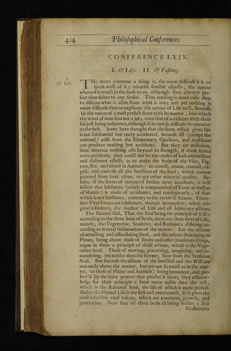 CONFERENCE LXÏX. 1. Of Life. I. Of Life. ■ II. Of Fajling. T'He more common a thing is, the more difficult it is to fpeak well of it 3 witnefle fenfible objeds , the nature whereof is much in the dark to us, although they alwayes pre- fent themfelves to our fenfes. Thus nothing is more eafie then to difcern what is alive from what is not 5 and yet nothing is more difficult then to explicate the nature of Life well, becaufe ’tis the union of a moft perfed form with its matter , into which the mind of man fees not a jot 5 even that of accidents with their fubjed being unknown,although it be not fo difficult to conceive asthefirft. Some have thought that the form which gives life is not fublf antial but onely accidental, becaufe all (except the rational J arife from the Elementary Qualities, and accidents can produce nothing but accidents. But they are miftaken, fince whereas nothing ads beyond its ftrength, if thofe forms were accidents, they could not be the caufes of fuch marvellous and different effeds, as to make the fruits of the Vine, Fig- tree, See. and blood in Animals $ to attrad, retain, concod, ex- pell, and exercile all the fondions of the Soul 5 which cannot proceed from heat alone, or any other material quality. Be¬ tides, if the forms of animated bodies were accidents, it will follow that fubftance (which is compounded of Form as well as of Matter ) is made of accidents 5 and confequently , of that Which is not fubftance, contrary to the receiv’d Axiom. There¬ fore Vital Forms aie (ubftances, though incomplete, whofe ori¬ ginal is Heaven, the Author of Life and all fublunary adions. The Second faid, That the Soul being the principle of Life 5 according to the three forts of Souls, there are three forts of Life, namely, the Vegetative, Senfitive, and Rational) differing ac¬ cording to lèverai fublimations of the matter. For the adions ofattrading and affimilating food, and the others belonging to Plants, being above thofe of ftones and other inanimate things, argue in them a principle of thofe adions, which is the Vege¬ tative Soul. Thofe of moving, perceiving, imagining, andre- membring, yet nobler then the former, flow from the Senfitive Soul. But becaufe the adions of the Intelled and the Will are not onely above the matter, but are not fo much as in the mat¬ ter, Cas thofe of Plants and Animals) being immanent, and pre- ferv’d by the lame powers that produc’d them, they acknow¬ ledge for their principle a form more noble then the reft, which is the Rational Soul, the life of which is more perfed. And as the Plantai Life is the firft and commoneft, fo it gives the moft infallible vital tokens, which are nutrition, growth, and generation. Now that all three be in all living bodies : For Mufhrooms