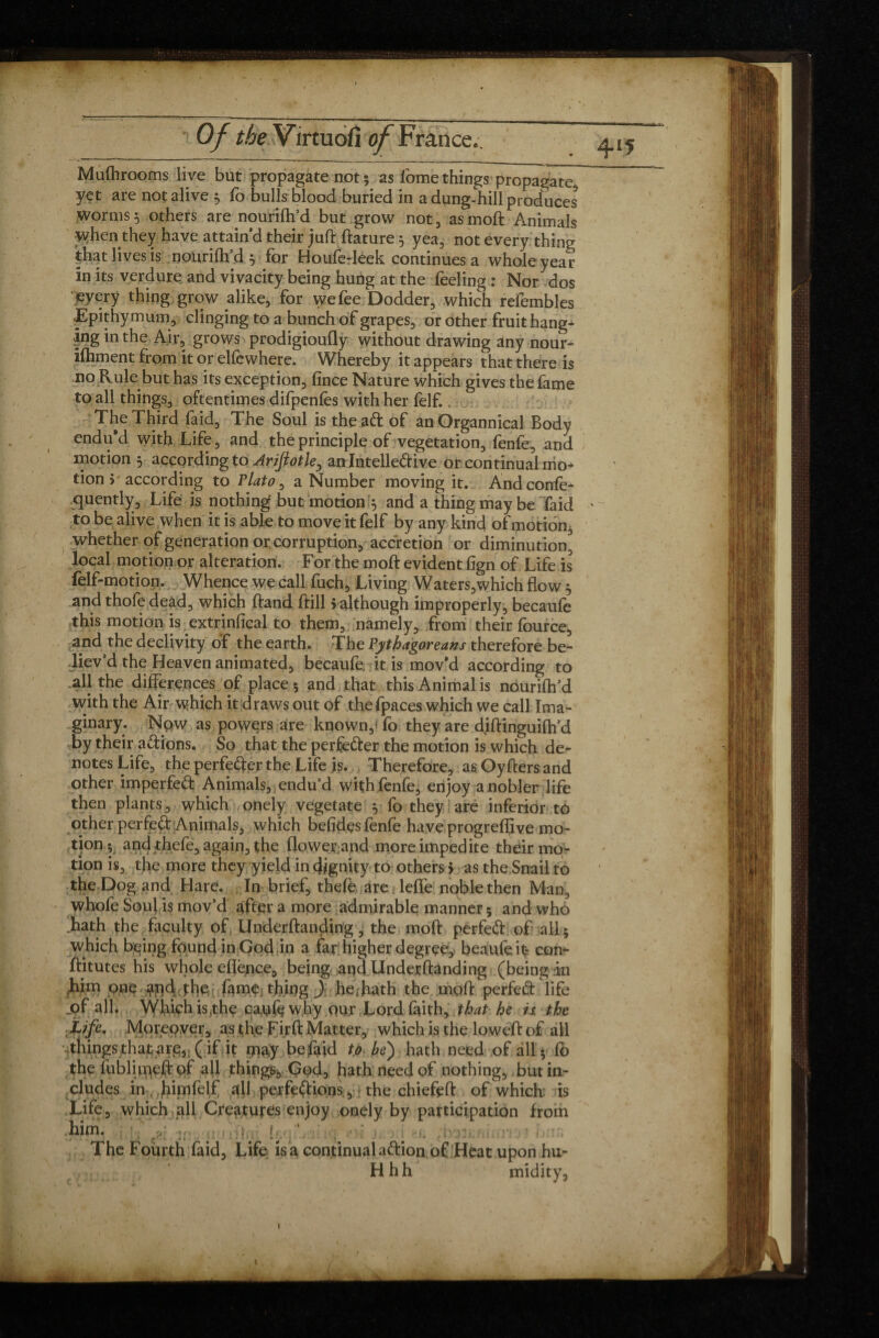 4‘5 Mufhrooms live but propagate not 5 as l'ome things propagate yet are not alive 5 fo bulls blood buried in a dung-hill produces worms 5 others are nourifh’d but grow not, as moft Animals when they have attain’d their juft ftature 5 yea, not every thing that lives is nourifh’d 5 for Houfe-leek continues a whole year in its verdure and vivacity being hung at the feeling : Nor dos every thing grow alike, for we fee Dodder, which refembles Epithymum , clinging to a bunch of grapes, or other fruit hang¬ ing in the Air, grows prodigioufly without drawing any nour- ifhment from it or elfcwhere. Whereby it appears that there is no Rule but has its exception, fince Nature which gives the fame to all things, oftentimes difpenfes with her felf. The Third faid, The Soul is the aft of anOrgannical Body endu'd with Life, and the principle of vegetation, fenfe, and motion 5 according to Arifiotle, an Intelleftive or continual mo¬ tion j' according to Plato, a Number moving it. Andconfe- quently, Life is nothing but motion y and a thing may be faid to be alive when it is able to move it felf by any kind of motion, whether of generation or corruption, accretion or diminution local motion or alteration. For the moft evident ftgn of Life is felf-motion. Whence we call fuch. Living Waters,which flow ^ and thofe dead, which ftand ftill 5 although improperly, becaufe this motion is extrinfical to them, namely, from their fource, and the declivity of the earth. The Pythagoreans therefore be¬ liev’d the Heaven animated, becaufe, it is mov'd according to all the differences of place 5 and that this Animal is nourifh’d with the Air which it draws out of thefpaces which we call Ima¬ ginary. Now as powers are known,* fo they are diftinguifh’d by their aftions. So that the perfèfter the motion is which de¬ notes Life, the perfefter the Life js. Therefore, asOyftersand other imperfeft Animals, endu’d with fenfe, enjoy a nobler life then plants, which onely vegetate y fo they are inferior to other perfeft Animals, which befîdçs fenfe have progreffive mo¬ tion; and thefe, again, the flower.and moreimpedite their mo¬ tion is, the more they yield in dignity to others j as the Snail to the Dog and Hare. In brief, thefe are TefTe noble then Man, whofe Soul is mov’d after a more admirable manner 5 and who hath the faculty of Underftanding, the moft perfeft of all ; which being found in God in a far higher degree, beaufeit* con¬ stitutes his whole eflènce, being and Underftanding (being in him one and the fame thing ) he . hath the moft perfeft life of all. Which is,the cayfe why our Lord faith, that he is the Life, Moreover, as the Fi.rft Matter, which is the loweft of all things that are, (if it rnay belaid to be) hath need of all $ fb the fublimeft of all things, God, hath need of nothing, but in¬ cludes in, himfelf all perfeftions, the chiefeft of which is Life, which all Creatures enjoy onely by participation from him. ; [ft ' The Fourth faid, Life is a continual aftion of Heat upon hu- H h h midity, V