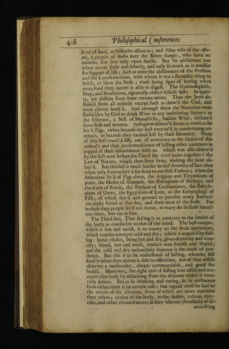 kind of food, as Hiftories affure us ; _ and F liny tells of the Jjio- mi a people of India, neer the River Ganges, who have no mouths, but live only upon fmells. But ’tis abftinence too when we eat little and foberly, and only (b much as is needful for fupport of life j fuch as were the abftinences of the Perfians and the Lacedemonians, with whom it was a fhameful thing to belch, or blow the Nofe. 5 thefe being (igns of having taken more food then nature is able to digeft. The Gymnofophifts, Magi, and Brachmans, rigoroufly obferv’d thefe fafts. In quali- . ty, we abftain from fome certain meats. Thus the Jews ab- ftain’d from all animals except fuch as chew’d the Cud, and were cloven hoof’d. And amongft them the Nazarites were forbidden by God to drink Wine or any inebriating liquor i as the Eflceans, a Se6t ofMonafticks, befides Vi^ine, abftain d from fleCh and women. Pythagoras abhorr’d Beans as much as he lov’d Figs, either becaufethe firft were us’d in condemning cri¬ minals, or becaufe they excited luft by their flatuofity. None of this Seft touch’d fi(h, out of reverence to the filence of this animal > and they made confcience of killing other creatures in regard of their refemblance with us. which was alfo obferv’d by the firft men before the Flood for 2000 years together 5 the Law of Nature, whjph then bore fway, making the fame ab¬ hor d. But this faft is much harder in our diverfity of fare then when only Acorns ferv’d for food to our firft Fathers 5 when the Athenians liv’d of Figs alone, the Argians and Tirynthians of pears, the Medes of Almonds, the ^Ethiopians of Shrimps, and the fruits of Reeds, the Perfians of Cardamomes, the Babylo¬ nians of Dates, the Egyptians of Lote, as the Icthyophagi of Fifh 5 of which dry’d and ground to powder many Barbari¬ ans make bread at this day, and their meat of the frelh. For in thofe days people liv’d not to eat, as many do in thefe luxuri¬ ous times, but eat to live. The Third faid. That fading is as contrary to the health of the body as conducive to that of the mind. The beft temper, which is hot and moift, is an enemy to the fouls operations, which require a temper cold and dry 5 which is acquir’d by fad¬ ing : hence choler, being hot and dry, gives dexterity and viva¬ city 5 blood, hot and moift, renders men foolifti and ftupidj and the cold and dry melancholy humour is the caufe of pru¬ dence. But this is to be underftood of fafting, whereby left food is taken then nature is able to afiimilate, not of that which obferves a mediocrity, always commendable, and good for health. Moreover, the right end of fafting is to afflidtand ma¬ cerate that body by abftaining from the aliments which it natu¬ rally defires. But as in drinking and eating, fo in abftinence from either there is no certain rule j but regard muft be had to the nature of the aliments, fome of which are more nutritive then others 5 to that of the body, to the feafon, cuftom, exer- cifes, and other circumftances $ fo they who eat plentifully of ill- nourilhing