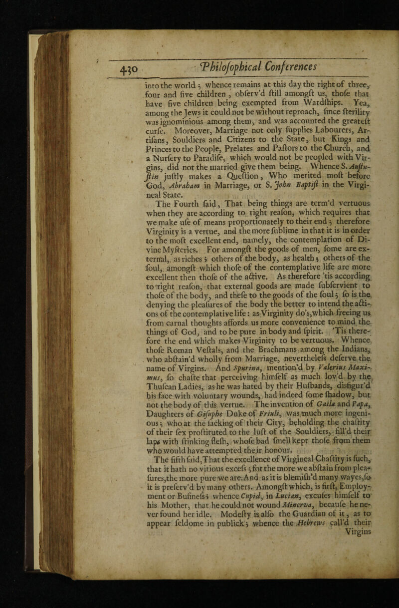 » ‘Phiïo/opbical Conferences into the world $ whence remains at this day the right of three, four and five children , obferv’d ftill amongft us, thofe that have five children being exempted from Wardships. Yea, among the Jews it could not be without reproach, fince fterility was ignominious among them, and was accounted the greateft curfe. Moreover, Marriage not only fupplies Labourers, Ar- tifans, Souldiers and Citizens to the State, but Kings and Princes to the People, Prelates and Paftors to the Church, and a Nurfery to Paradife, which would not be peopled with Vir¬ gins, did not the married give them being. Whence S.AuJtu- flin juftly makes a Queftion, Who merited moft betore God, Abraham in Marriage, or S. John Baptifi in the Virgi- neal State. The Fourth faid. That being things are term’d vertuous when they are according to right reafon, which requires that we make ufe of means proportionately to their end $ therefore Virginity is a venue, and the more fublime in that it is in order to the moft excellent end, namely, the contemplation of Di¬ vine Myfteries. For amongft the goods of men, fome are ex¬ ternal,. as riches 5 others of the body, as health 5 others of the foul, amongft which thofe of the contemplative life are more excellent then thofe of the a&ive. As therefore ’tis according to'right reafon, that external goods are made fubforvient to thofe of the body, and thefe to the goods of the foul 5 fo is the denying the pleafures of the body the better to intend the acti¬ ons of the contemplative life : as Virginity do’s,which freeing us from carnal thoughts affords us more convenience to mind the things of God, and to be pure in body and fpirit. *Tis there¬ fore the end which makes Virginity to be vertuous. Whence thofe Roman Veftals, and the Brachmans among the Indians, . who abftain’d wholly from Marriage, nevertheless defèrve the name of Virgins. And Spurina, mention'd by Valerius Maxi-: ntus, fo chafte that perceiving himfelf as much lov’d by the Thufcan Ladies, as he was hated by their Hufbands, disfigur’d his face with voluntary wounds, had indeed fome ihadow, but not the body of this vertue. The invention of Gaila andPapay Daughters of Gifuphe Duke of Friuli, was much more ingeni¬ ous } who at the lacking of their City, beholding the chaftity of their fex proftituted to the luft of the Souldiers, fill’d their laps with (linking flefti,, whofe bad fmell kept thofe from them who would have attempted the ir honour. The fifth faid,That the excellence of Virgineal Chaftity is fuch, that it hath no vitious excefs 5 for the more we abftain from plea* fures,the more pure we are. And as it is blemilh'd many wayes,fo it is preferv’d by many others. Amongft which, is firft. Employ¬ ment or Bufinefsj whence Cupid^ in Lucian, excufes himfelf to his Mother, that he could not wound Minerva, becaufe he ne¬ ver found her idle. Modefty isalfo the Guardian of it , as to appear feldome in publick , whence the Hebrews call’d their Virgins /