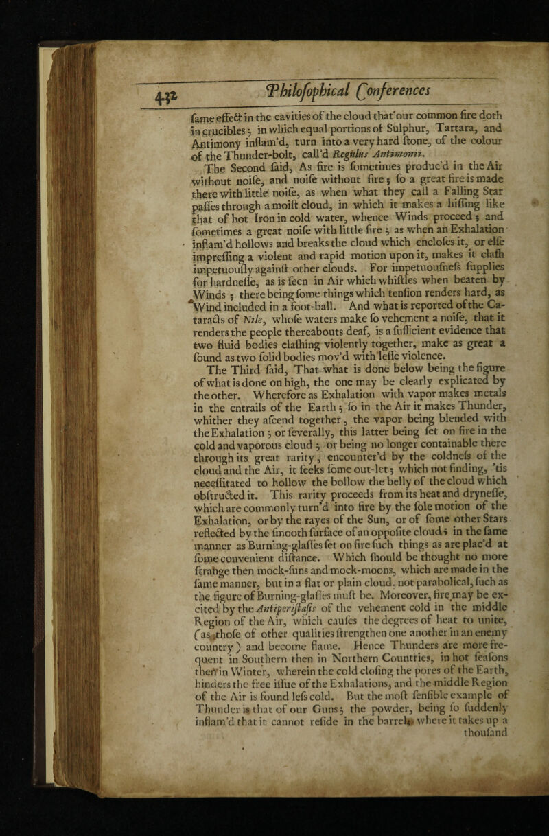 fame effeâ: in the cavities of the cloud that our common fire doth in crucibles 5 in which equal portions of Sulphur, Tartara, and Antimony inflam’d, turn into a very hard (tone, of the colour of the Thunder-bolt, call’d Rcgnlus Antimonii. The Second faid, As fire is fometimes produc’d in the Air without noife, and noife without fire 5 fo a great fire is made there with little noife, as when what they call a Falling Star pafles through a moift cloud, in which it makes a hiffing like that of hot Iron in cold water, whence Winds proceed 5 and fometimes a great noife with little fire 5 as when an Exhalation inflam’d hollows and breaks the cloud which enclofes it3 or elfe imprefling a violent and rapid motion upon it, makes it clafh impetuoufly againfl: other clouds. For impetuoufheft fupplies for hardneflè, as is feen in Air which whiffles when beaten by Winds 3 there being fome things which tenfion renders hard, as *Wind included in a foot-ball. And what is reported of the Ca- tara&s of Nz/e, whofe waters make fo vehement a noife, that it renders the people thereabouts deaf, is a fufficient evidence that two fluid bodies clafhing violently together, make as great a found as two folid bodies mov’d with lefle violence. The Third faid, That what is done below being the figure ofwhatisdone on high, the one may be clearly explicated by the other. Wherefore as Exhalation with vapor makes metals in the entrails of the Earth 5 fo in the Air it makes Thunder, whither they afcend together, the vapor being blended with the Exhalation } or feverally, this latter being fet on fire in the cold and vaporous cloud 3 or being no longer containable there through its great rarity, encounter’d by the coldnefs of the cloud and the Air, it feeks fome out-let 3 which not finding, ’tis neceflitated to hollow the bollow the belly of the cloud which obftru&ed it. This rarity proceeds from its heat and drynefle, which are commonly turn’d into fire by the foie motion of the Exhalation, or by the rayes of the Sun, or of fome other Stars reflefted by the fmooth furface of an oppofite clouds in the fame manner as Buming-glafles fet onfirefuch things as are plac’d at fome convenient diftance. Which (hould bethought no more (1 rahge then mock-funs and mock-moons, which are made in the fame manner, but in a flat or plain cloud, not parabolical, fuch as the. figure of Burning-glaflès lmift be. Moreover, fir çm a y be ex¬ cited by the Antiper/Jiafis of the vehement cold in the middle Region of the Air, which caufes the degrees of heat to unite, fas.thofeof other qualities ftrengthen one another in an enemy country) and become flame. Hence Thupders are more fre¬ quent in Southern then in Northern Countries, in hot feafons thert in Winter, wherein the cold doling the pores of the Earth, hinders the free iflue of the Exhalations, and the middle Region of the Air is found lefs cold. But the mod fenfiblc example of Thunder is that of our Guns} the powder, being fo fuddeniy inflam’d that it cannot refide in the barrel-where it takes up a thoufand