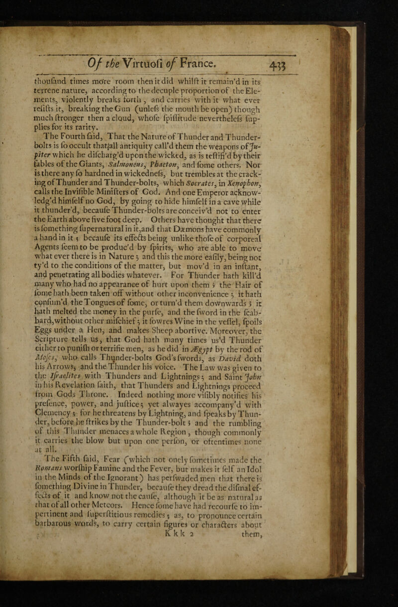 thoufand times more room then it did whilfi: it remain’d in its terrene nature, according to the decuple proportion of the Ele¬ ments, violently breaks forth , and carries with it what ever redds it, breaking the Gun (unlefs the mouth be open) though much ftronger then a cloud, whofe fpiflitude neverthelefs fup- plies for its rarity. The Fourth faid, That the Nature of Thunder and Thunder¬ bolts is fo occult thatjall antiquity call’d them the weapons oïJu¬ piter which he difcharg’d upon the wicked, as is teftifi’d by their fables of the Giants, Salmonens, Phaeton, and fome others. Nor is there any fo hardned in wickednefs, but trembles at the crack¬ ing of Thunder and Thunder-bolts, which Socrates, in Xenophon, calls the Invifible Minifters of God. And one Emperor acknow¬ ledg’d himfelf no God, by going to hide himfelf in a cave while it thunder’d, becaufe Thunder-bolts are conceiv’d not to enter the Earth above five foot deep. Others have thought that there is fomething fupernatural in it,and that Demons have commonly a hand in it? becaufe its effeds being unlike thofe of corporeal Agents feem to be produc’d by fpirits, who are able to move what ever there is in Nature 5 and this the more eafily, being not ty’d to the conditions of the matter, but mov’d in an inftant, and penetrating all bodies whatever. For Thunder hath kill’d many who had no appearance of hurt upon them j the Hair of fome hath been taken off without other inconvenience , it hath cpnfum’d the Tongues of fome, or turn’d them downwards > it hath melted the money in the purfe, and the fword in the fcab- bard,without other mifchief 5 it fowres Wine in the veflel, fpoils Eggs under a Hen, and makes Sheep abortive. Moreover, the Scripture tells us, that God hath many times us’d Thunder either to punilh or terrifie men, as he did in Ægypt by the rod of Mojes, who calls Thunder-bolts God’s fwords, as David doth his Arrows* and the Thunder his voice. The Law was given to the Israelites with Thunders and Lightnings 5 and Saint John in his Revelation faith, that Thunders and Lightnings proceed from Gods Throne. Indeed nothing more vifibly notifies his 1 prefence, power, and juftice^ yet alwayes accompany’cl with Clemency ? for he threatens by Lightning, and fpeaks by Thun¬ der, before he ftrikes by the Thunder-bolt 5 and the rumbling of this Thunder menaces a whole Region , though commonly it carries the blow but upon one perfon, or oftentimes none at all. The Fifth faid, Fear (“which not onely fometimes made the. Romans worfhip Famine and the Fever, but makes it felf an Idol in the Minds of the Ignorant) has perfwaded men that there is fomething Divine in Thunder, becaufe they dread the difmal ef¬ fects of it and know not the caufe, although it be as natural as that of all other Meteors. Hence fome have had recourfe to im¬ pertinent and iuperftitious remedies 5 as, to pronounce certain barbarous words, to carry certain figures or characters about