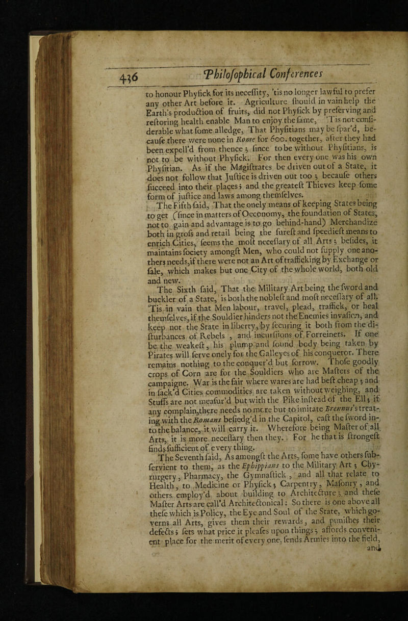 to honour Phyfick for its neceffity, ’tis no longer lawful to prefer any other Art before it. Agriculture fbould in vain help the Earth’s produ&ion of fruits, did not Phyfick by preferving and reftoring health enable Man to enjoy the fame, ’Tis not confi- derable what fome alledge, That Phyfitians may be {par’d, be- caufe there were none in Rome for 600. together, after they had been expelfd from thence } fince to be without Phyfitians, is not to be without Phyfick. For then everyone was his own Phyfitian. As if the Magiftrates be driven out of a State, it does not follow that Juftice is driven out too y becaufe others fucceed into their places 5 and the greateft Thieves keep fome form of juftice and laws among thcmfolves. The Fifth faid, That the onely means of keeping States being to get ('fince in matters of Oeconomy, the foundation of States, not to gain and advantage is to go behind-hand) Merchandize both in grofs and retail being the fureft and fpeedieft means to enrich Cities, feems the moft necefiary of all Arts 5 befides, it maintains fociçty amongft Men, who could not fupply one ano¬ ther needs,if there were not an Art of trafficking by Exchange or fate, which makes but one City of the whole world, both old and new. * The Sixth faid, That the Military Art being thefword and buckler of a State, is both the nobleft and moft necefiary of all. ’Tis in vain that Men labour, travel, plead, traffick, or heal themfelves, if the Souldier hinders not the Enemies invafien, and keep not the State in liberty, by fecuring it both from the di- fturbances of Pvebels , and incurfiions of Forreiners. If one be the weakeft, his plump and found body being taken by Pirates will forve onely for the Galleyes of his conqueror. There remains nothing to the conquer’d but forrow. Thofe goodly crops of Corn are for the Souldiers who are Mafters of the campaigne. War is the fair where wares are had beft cheap 5 and in lack’d Cities commodities are taken without weighing, and Stuffs are not meafur’d but with the Pikeinfteadof the Ell 5 it any complain,there needs no mere but to imitate Eienmts s treat¬ ing with the Romans be,hedg’d in the Capitol, caft the fword in¬ to the balance, it will carry it. Wherefore being Matter of all Arts, it is more neceflàrÿ then they. For he that is ftrongeft: finds fufficient of everything. . The Seventh faid. As amongft the Arts, fome have others fub- fervient to them, as the Ephippians to the Military Art 5 Chy- rurgery, Pharmacy, the Gymnaftick , and all that relate to Health, to Medicine or Phyfick5 Carpentry, Mafonry , and others employ’d about building to Architecture *, and thefe Mafter Arts are call’d Architeffonical : So there is One abo\ c all thefe which is Policy, the Eye and Soul of the State, which go¬ verns all Arts, gives them their rewards, and pu nifties their defeats» fets what price it pleafes upon things} affords conveni¬ ent pjace for the merit of every one, fends Armies into the field.