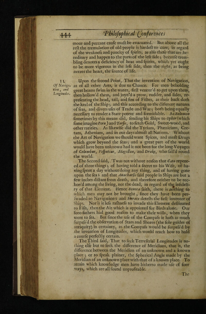 4.4.4. Philofopbical Conferences mour and peccant caufe muft be evacuated. But above all the reft the trémulation of old people is hardeft to cure, in regard of the weaknefs and paucity of fpirits, as alfo thofe that are he¬ reditary and happen to the parts of the left (ide 5 becaule trem¬ bling denotes a deficiency of heat and fpirits, which yet ought to be more vigorous in the left fide, then the right, as being neerer the heart, the fource of life. 11. Upon the fécond Point, That the invention of Navigation, OfNavigj- as of all other Arts, is due to Chance. For men beholding tion, and great beams fwim in the water, firft ventur’d to get upon them. Longitudes. tjjen hollow’d them, and joyn'd a prow, rudder, and fides, re- prefenting the head, tail, and fins of Fifties, as their back doth the keel of the Ship 5 and this according to the different natures of Teas, and divers ufes of Trade and War, both being equally neceffary to render a State potent and formidable. As Solomon (ometimes by this means did, fending his Ships to Ophir (which fome imagine Peru) and Tarjis, to fetch Gold, Sweet-wood, and other rarities. As likewife did the Tyrians, Phoenicians, Cre¬ tans, Athenians, and in our days almoft all Nations. Without the Art of Navigation we fhould want Spices, and moft Drugs which grow beyond the feas 5 and a great part of the world would have been unknown had it not been for the long Voyages of Columbus, Vcjputiuj, Magellan, and Drake, who fail’d round the world. The Second faid, ,’Twas not without reafbn that Cato repent¬ ed of three things $ of having told a fecret to his Wife, of ha¬ ving fpent a day without doing any thing, and of having gone upon the fea 5 and that Anacharfis faid people in Ships are but a few inches diftantfrom death, and therefore neither to be rec¬ kon’d among the living, nor the dead, in regard of the infideli¬ ty of that Element. Hence Seneca faith, there is nothing to which men may not be brought, fince they have been per- fwaded to Navigation > and Horace detefts the firft inventor of Ships. Nor is it lefs rafhnefs to invade this Element deftinated to Fifti, then the Air which is appointed for Birds alone. Our fore-fathers had good reafon to make their wills, when they went to fea. But fince the ufe of the Compafs it hath as much furpafs’d the obfervation of Stars and Shores (the foie guides of antiquity) in certainty, as the Compafs would be furpafs’d by the invention of Longitudes, which would teach how to hold a courfe perfectly certain. The Third faid. That to feek Terreftrial Longitudes is no¬ thing elfe but to feek the difference of Meridians, that is, the difference between the Meridian of an unknown and a known place } or to fpeak plainer, the Spherical Angle made by the Meridian of an unknown place with that of a known place. To attain which knowledge men have hitherto made ufe of four ways, which are all found unprofitable. The