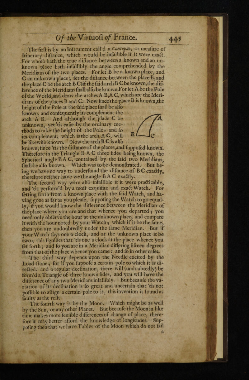 The firft is by an Inftrument call’d a Contepas, or meafure of Itinerary diftance, which would be infallible if it were exa£h For whofo hath the true diftance between a known and an un¬ known place hath infallibly the angle comprehended by the Meridians of the two places. For let B be a known place, and C an unknown places let the diftance between the place B,and the place C be the arch B C$if the faid arch B C be known3the dif¬ ference of the Meridians* (hall alfo be known.For let À be the Pole of the World,and draw the arches A B3A C3 which are the Meri¬ dians of the places B and C. Now (ince the place B is known,the height of the Pole at the faid place (ball be alfo known, and confequently its complement the arch A B. And although the place C be unknown., yet’tiseafie by the ordinary me¬ thods to take the height of the Pole j and fo its complement;, which is the arch. A C, will ® be likewife known. Now the arch B C is alfo known., (ince ftis the diftance of the places3and fuppofed known» Therefore in the Triangle B A C three Tides being known, the Spherical angle B A C3 contained by the faid two Meridians,, (hall be alfo known. Which was to be demonftrated. But be» ing we have no way to underftand the diftance of B C exa&ly., therefore neither have we the angle B A C exa&ly. The fécond way were alfo infallible if it were practicable^ and ’fis perform'd by a moft exquifite and exaCfc Watch. For fetting forth from a known place with the faid Watch, andha- ving gone as far as you pleafe, fuppofing the Watch to go equal¬ ly, if you would know the difference between the Meridian of the place where you are and that whence you departed 5 you need only obferve the hour at the unknown place., and compare it with the hour noted by your Watch 5 which if it be the fame, then you are undoubtedly under the fame Meridian. But if your Watch fays one a clock, and at the unknown place it be two ^ this fignifies that >tis one a clock at the place whence you fet forth 5 and fo you are in a Meridian differing fifteen degrees from that of the place whence you came : and fo in other cafes. The third way depends upon the Needle excited by the Load-ftone 5 for if you fuppofe a certain pole to which it is di¬ rected, and a regular declination., there will (undoubtedly) be form’d a Triangle of three known (ides, and you will have the difference of any two Meridians infallibly. But becaufe the va¬ riation of its declination is fo great and uncertain that Jtis not poflible to aflign a certain pole to it, this invention is found as faulty as the reft. The fourth way is by the Moon. Which might be as well by the Sun, or any other Planet. But becaufe the Moon in like time makes more fenfible differences of change of place, there¬ fore it may better afford the knowledge of longitudes. Sup- poling then that we have Tables of the Moon which do not fail