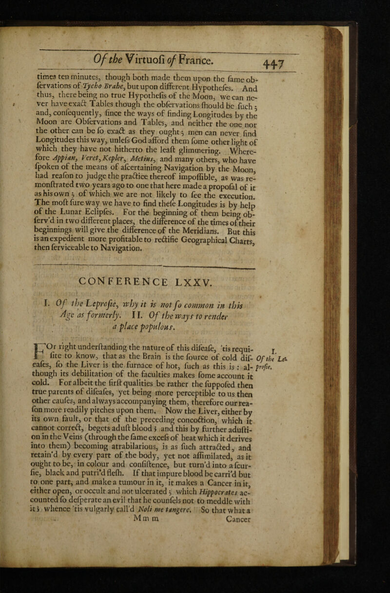 times ten minutes, though both made them upon the fame ob- fervations of Tycho Brahe, but upon different Hypothefes. And thus, there being no true Hypothecs of the Moon, we can ne¬ ver have exaft Tables though the obfervations fhould be fuch 5 and, conlequently, fince the ways of finding Longitudes by the Moon are Obfervations and Tables, and neither the one nor the other can be fo exa& as they ought 5 men can never find Longitudes this way, unlefs God afford them fome other light of which they have not hitherto the leaft glimmering. Where¬ fore Appian, Veret, Kepler, Metius, and many others, who have fpoken of the means of afcertaining Navigation by the Moon had reafon to judge the practice thereof impoffible, as was re- monftrated two years ago to one that here made a propofal of it as his own 5 of which we are not likely to fee the execution. The moft fure way we have to find thefe Longitudes is by help of the Lunar Eclipfes. For the beginning of them being ob- ferv’d in two different places, the difference of the times oftheir beginnings will give the difference of the Meridians. But this is an expedient more profitable to re&ifie Geographical Charts then ferviceable to Navigation. CONFERENCE LXXV. .* \ \ •,. v, V v • . ‘ . is t : . . . \ . - v • •* • -• ■ / • i I. Of the Lcprofte, why it is ?iot fo common in this dgc as formerly. 11. Of the ways to render a place populous. F Or right undemanding the nature of this difeafe, ’tis requi- j fite to know, that as the Brain is the fource of cold dif- Of the L& eafes, fo the Liver is the furnace of hot, fuch as this is : al- profit,. though its debilitation of the faculties makes fome account it cold. For albeit the firft qualities be rather the fuppofed then true parents of difeafes, yet being more perceptible tous then other caufes, and always accompanying them, therefore our rea¬ fon more readily pitches upon them. Now the Liver, either by its own fault, or that of the preceding conco&ion, which it cannot correft, begets aduft blood > and this by further adufti- on in the Veins (through the fame excefs of heat which it derives into them) becoming atrabilarious, is as fuch attra&ed, and retain'd by every part of the body, yet not aflimilated, as it ought to be, in colour and confiftence, but turn’d into a fcur- fie, black and putri’d flefh. If that impure blood be earn’d but to one part, and make a tumour in it, it makes a Cancer in it, either open, or occult and not ulcerated 5 which Hippocrates ac¬ counted fo defperate an evil that he counfels not to meddle with it > whence ’tis vulgarly call’d Noli me tangere. So that what a * • M m m Cancer