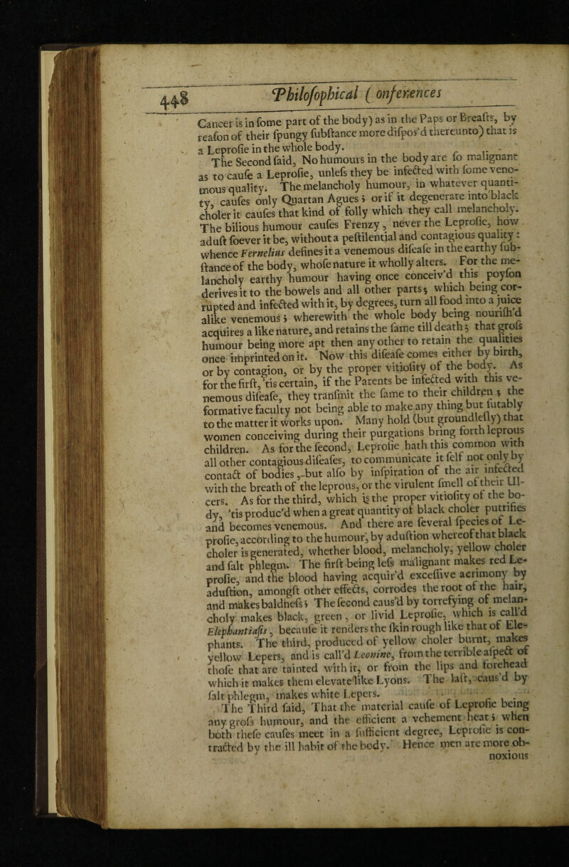 Cancer is in feme part of the body) as in the Paps or Breads, by reafon of their fpungy fubftance more difpos’d thereunto) that is a Leprofie in the whole body. . - The Second raid. No humours in the body are 10 malignant as to caufe a Leprofie, unlefs they be infe&ed with fome veno¬ mous quality. The melancholy humour, in whatever quanti¬ ty, caufes only Quartan Agues > or if it degenerate into black cholerit caufes that kind of folly which they call melancholy. The bilious humour caufes Frenzy , never the Leprofie, how aduft foever it be, without a peftilential and contagious quality : whence Fernelius defines it a venemous difeafe in the earthy fub¬ ftance of the body, whofe nature it wholly alters, tot the me¬ lancholy earthy humour having once conceiv d this poyfon derives it to the bowels and all other parts-, which being cor¬ rupted and infefted with it, by degrees, turn all food into a juice alike venemous 5 wherewith the whole body being nounihd acquires a like nature, and retains the fame till death * that grols humour being more apt then any other to retain the qualities once imprinted on it. Now this difeafe comes either by birth, or by contagion, or by the proper vitiofity of the body. As for thefirft, tis certain, if the Parents be mfefted with this ve¬ nemous difeafe, they tranfmit the fame to their children -, the formative faculty not being able to make any thing but futably to the matter it works upon. Many hold (but groundlefly) that women conceiving during their purgations bring forth leprous children. As for the fécond, Leprofie hath this common with all other contagious dilbafes, to communicate it felf not only by contact of bodies ,-but alfo by inflation of the air mfeded with the breath of the leprous, or the virulent fmell of their Ul¬ cers. As for the third, which is the proper vitiofity of the bo¬ dy, tis produc’d when a great quantity of black choler putrihes and becomes venemous. And there are feveral fpecies of Le¬ profie, according to the humour, by aduftion whereof that black choler is generated, whether blood, melancholy, ye low choler and fait phlegm. The firft being lefs malignant makes red Le¬ profie, and the blood having acquir’d exceffive acrimony by aduftion, amongft other effects, corrodes the root of the hair, and makes baldnefs> The fécond caus’d by torrefying of melan¬ choly makes black, green, or livid Leprofie, which is calld Ekphantiaüs, becaufe it renders the (kin rough like that of Lle- phants. The third, produced of yellow choler burnt, makes yellow Lepers, and is call’d Leomwy from the; terrible afpett of thofe that are tainted with it, or from the lips and forehead which it makes them elevate like Lyons. The laft, caus d by fait1 phlegm, makes white Lepers. • r , . The Third faid, That the material caufe of Leprofie being any grofs humour, and the efficient a vehement • heat jw en both thefe caufes meet in a fufficient degree, Leprofie is con¬ tracted by the ill habit of the body. Hence nten are more ,ob-