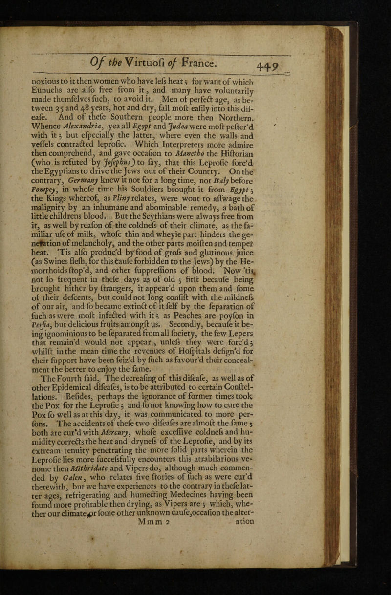 noxious to it then women who have lefs heat 3 for want of which Eunuchs are alfo free from it, and many have voluntarily made themfelves fuch, to avoid it. Men of perfect age, as be¬ tween 35 and 48 years, hot and dry, fall moft eafily into this dif- eafe. And of thefe Southern people more then Northern. Whence Alexandria, yea all Egypt and Judea were moft pefter’d with it 3 but efpecially the latter, where even the walls and veffels contracted leprofie. Which Interpreters more admire then comprehend, and gave occafion to Manetho the Hiftorian (who. is refuted by Jofephus) to fay, that this Leprofie forc'd the Egyptians to drive the Jews out of their Country. On the contrary, Germany knew it not for a long time, nor Italy before Pompey, in whole time his Souldiers brought it from Egypt 3 the Kings whereof, as Pliny relates, were wont to aftwagethe malignity by an inhumane and abominable remedy, a bath of little childrens blood. But the Scythians were always free from it, as well by reafon of the coldnefs of their climate, as the fa¬ miliar ufe of milk, whofe thin and wheyie part hinders the ge¬ neration of melancholy, and the other parts moiften and temper1 heat. Tis alfo produc’d by food of grofs and glutinous juice (as Swines flefh, for this caufe forbidden to the Jews) by the He¬ morrhoids ftop’d, and other fuppreffions of blood. Now ’tis, not fo frequent in thefe days as of old 3 firft becaufe being brought hither by ftrangers, it appear’d upon them and fome of their defeents, but could not long confift with the mildnefs of our air, and fo became extinCt of it felf by the reparation of fuch as were moft infeCted with it $ as Pèaches are poyfon in Petjia, but delicious fruits amongft us. Secondly, becaufo it be- ing ignominious to be feparated from all fociety, the few Lepers that remain’d would not appear , unlefs they were forc’d 3 whilft in the mean time the revenues of Hofpitals defign’d for their fupport have been feiz’d by fuch as favour’d their conceal¬ ment the better to enjoy the fame. The Fourth faid. The decreafing of thisdifeafe, as well as of other Epidemical difeafes, is to be attributed to certain Conftel- lations. Befides, perhaps the ignorance of former times took the Pox for the Leprofie 3 and fo not knowing how to cure the Pox fo well as at this day, it was communicated to more per- fons. The accidents of thefe two difeafes are almoft the fame 5 both are cur’d with Mercury, whofe exceffive coldnefs and hu¬ midity corrects the heat and drynefs of the Leprofie, and by its extream tenuity penetrating the more folid parts wherein the Leprofie lies more fuccefsfully encounters this atrabilarious ve- nome then Mithridate and Vipers do, although much commen¬ ded by Galen, who relates five ftories of fuch as were cur’d therewith, but we have experiences to the contrary in thefe lat¬ ter ages, refrigerating and hume&ing Médecines having been found more profitable then drying, as Vipers are 3 which, whe¬ ther our climate^pr fome other unknown caufe,occafion the alter- Mmm 2 ation