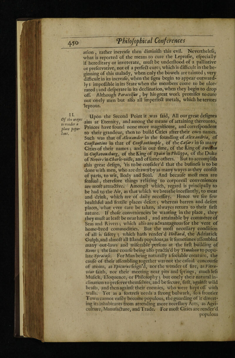 IL Of the way es to render a pace popu¬ lous, , , i, <Phi!ofophical Conferences ation, rather increafe then diminifh this evil. Neverthelefs, what is reported of the means to cure the Leprofie, efpecially if hereditary or inveterate, muft be underflood of a palliative or prefervative, not of a perfeft cure} which is difficult in the be¬ ginning of this malady, when only the bowels are tainted 5 very difficult in its increafe, when the figns begin to appear outward¬ ly» impoffible in its State when the members come to be ulce¬ rated 5 and defperate in its declination, when they begin to drop off. Although Paracelfus , by his great work promifes to cure not onely men but alfo all imperfect metals, which he termes leprous. » ' ■ . «. ' 1 ■ -, 1 * . 1 . 1 ' , . • ■ 1 Upon the Second Point it was faid, All our great defignes aim at Eternity, and among the means of attaining thereunto. Princes have found none more magnificent, and correfpondent to their grandeur, then to build Cities after their own names. Such was that of Alexander in the founding of Alexandria, of Conjlantine in that of Confiant inop le, of the Cæfars in fo many Cities of their names , and in our time* of the King of SweMen in Gufi avons burg, of the King of Spain iù Philippa, of the Duke of Never s in Char le-ville, and of fome others. But to accomplifh this great defign, ’tis to be confider’d that the bufinefs is to be done with men, who are drawn'by as many wayes as they confift of parts, to wit. Body and Soul. And becaufe moft men are fenfual, therefore things relating to corporeal conveniences are moft attra&iye. Amongft which, regard is principally to be had teffhe Air, as that which we breathe inceffantly, to meat and driqk, which are of daily neceffity. Hence we fee few healthful and fertile places defert, whereas barren and defert places, what ever care be taken, alwayes return to their firft nature. If thofe conveniencies be wanting in the place, they they muft at leaft be near hand , and attainable by commerce of Seas and Rivers 5 which alfo are advantageous for the vent of home-bred commodities. But the moft necefîâry condition of all is fafety 5 which hath render’d Holland, the Adriatick Gulph,and almoft all Iflands populous,as it fometimes affembled many out-laws and miferable perfons at the firft building of Rome 5 the fame courte being alfo practis'd by Timoleon to popu¬ late Syracuse, For Man being naturally a fociable creature, the caufe of their aftembling together was not the cafual concourfe of atoms, as Epicurus kigri a, nor the wonder of fire, as Vitru¬ vius faith, nor their meeting near pits and fprings, much lefs Mufick, Eloquence, or Philofophy, but onely their natural in¬ clination to preferve themfelves, and be fecure, firft, againft wild bcafts, and then againft their enemies, who were kept off with walls. Yet as a fortrefs needs a ftrong bulwark, fo a frontier Town cannot eafily become populous, the guarding of it divert¬ ing its inhabitants from attending more neceflary Arts, as Agri¬ culture, Manufacture, and Trade. For moft Cities are render’d populous ) r