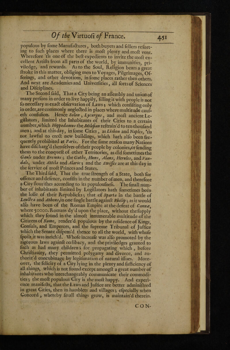 populous by fome Manufa&ures , both buyers and fellers refort- ing to fuch places where there is moft plenty and moft vent. Wherefore ’tis one of the beft expedients to invite the moft ex¬ cellent Artifts from all parts of the world, by immunities, pri- viledge, and rewards. As to the Soul, Religion bears a great ftroke in this matter, obliging men to Voyages, Pilgrimages, Of¬ ferings, and other devotions, in fome places rather then others. And next are Academies and Univerfities, all forts of Sciences and Difciplines. The Second faid. That a City being an atiembly and union of many perfons in order to live happily, filling it with people is not fo neceffary as exa& obfervation of Laws ; which confifting only in order,are commonly neglefted in places where multitude cau£ eth confufion. Hence Solon , Lycnrgns, and moft ancient Le- giflators, limited the Inhabitants of their Cities to a certain number, which Hippo damns the Milejian reftrain’d to ten thoufand men 5 and at this day, in fome Cities, as Lisbon and Naples, *tis not lawful to ercft new buildings, which hath alfo been fre¬ quently prohibited at Paris, For the fame reafon many Nations have difcharg’d themfelves of their people by colonies,or fending them to the conqueft of other Territories, as did fometimes the Gauls under Bremns 5 the Goths0 Huns, Alans ^ Hernies, and Van- dais, under Attila and Alaric 5 and the Swijjes are at this day in the fervice of moft Princes and States. The Third faid. That the true ftrength of a State, both for offence and defence, confifts in the number of men, and therefore a City flourifhes according to its populoufnefs. The fmall num¬ ber of inhabitants limited by Legiflators hath fometimes been the lotie of their Republicks, that of Sparta in the battle of Lenffra and Athens>in one fingle battle againft Philip, as it would alfo have been of the Roman Empire at the defeat of Cannæ, where 50000. Romans dy’d upon the place, without thefupply which they found in the almoft innumerable multitude of the Citizens of Rome, render’d populous by the refidence of itings, Confuls, and Emperors, and the fupreme Tribunal of Juftice which the Senate difpens’d thence to all the world, withwhofe fpoils.it was inrich’d. Whofe increafe was alfo promoted by the rigorous laws againft cœlibacy, and the priviledges granted to fuch as had many children i for propagating which , before Chriftiauity, they permitted polygamy and divorce, and au- thoriz d concubinage by legitimation of natural iflues. More¬ over, the felicity of a City lying in the plenty and fufficiency of all things, which is not found except amongft a great number of inhabitants who interchangeably communicate their commodi¬ ties j the moft populous City is the moft happy. And experi¬ ence manifefts, that the Laws and Juftice are better adminiftred in great Cities, then in hamblets and villages 5 efpecially when Concord , whereby fmall things grow, is maintain’d therein. CON-