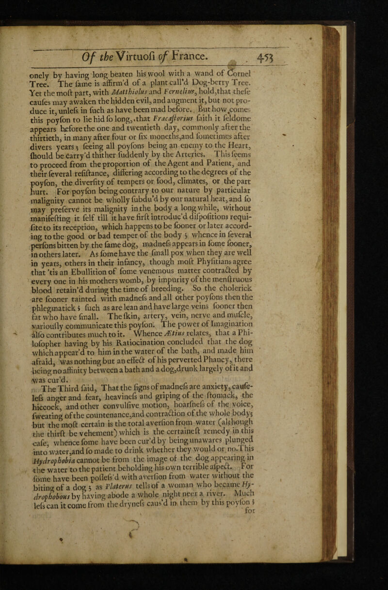 onely by having long beaten his wool with a wand of (Cornel Tree. The lame is affirm’d of a plant call’d Dog-berry Tree. Yet the moft part, with Matthiolus and Fertielivs, hold,that thefe caufes may awaken the hidden evil, and augment it, but not pro- duce it, unlefs in fuch as have been mad before., But how,comes this poyfon to lie hid fo long, .that Fracajtorius faith it feldome appears before the one and twentieth day, commonly after the thirtieth, in many after four or fix moneths,and fometimes after divers years -, feeing all poyfons being an enemy to the Heart, fhould be carry’d thither fuddenly by the Arteries. This feems to proceed from the proportion of the Agent and Patient, and their feveral refiftance, differing according to the degrees of the poyfon, the diversity of tempers or food, climates, or the part hurt. For poyfon being contrary to our nature by particular malignity cannot be wholly fubdu’d by our natural heat, and fo may preferve its malignity in the body a long while, without manifefting it felf till it have firft introduc’d difpofitions requi¬ re to its reception, which happens to be fooner or later accord- ing to the good or bad temper of the body 5 whence in feveral perfons bitten by the fame dog, madnefs appears in fome fooner, in others later. As fome have the fmall pox when they are well in years, others in their infancy, though moft Phylitians agree that ’tis an Ebullition of fome venemous matter contra&ed by every one in his mothers womb, by impurity of the menftruous blood retain’d during the time of breeding. So the cholerick are fooner tainted with madnefs and all other poyfons then the phlegmatick > fuch as are lean and have large veins fooner then fat who have (mail. Thefkin, artery, vein, nerve andmuftle, varioufly communicate this poyfon. The power of Imagination alfo contributes much to it. Whence Ætïns relates, that a Phi- lofopher having by his Ratiocination concluded that the dog which appear’d to him in the water of the bath, and made him afraid, was nothing but an effeCt of his perverted Phancy, there being no affinity between a bath and a dog,drunk largely of it and ^vas cur’d. _ , r . - The Third laid. That the figns of madnefs are anxiety, caule- lefs anger and fear, heavinefs and griping of the ftomack, the hiccock, and other convulfive motion, hoarfnelsof the voice, fweating of the countenance,and contraction of the whole bod^j but the moft certain is the total averfion from water (although the thirft be vehement) which is the certaineft remedy in this cafe whence fome have been cur’d by being unawares plunged intowater,and fo made to drink whether they would or no.This Hydrophobia cannot be from the image of the dog appearing in the water to the patient beholding his own terrible afpeu. For fome have been poflefs’d with averfion from water without the biting of a dog 5 as Tiaterus tells of a woman who became Hji- drophobons by having abode a whole nightneera river. Much lefs can it come from the drynefs caus’d iifc them by this poyfon 5 for ■ .«! 4