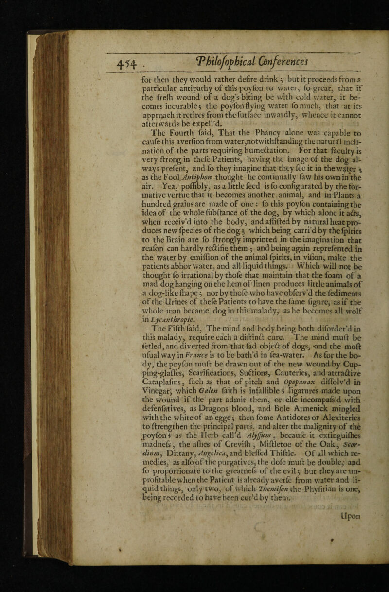 for then they would rather defire drink ^ but it proceeds from a particular antipathy of this poyfon to water, fo great, that if the frefh wound of a dog’s biting be with cold water, it be¬ comes incurable 5 the poyfon flying water fomuch, that at its approach it retires from the furface inwardly, whence it cannot afterwards be expell’d. The Fourth faid, That the Phancy alone was capable to caufe this averfion from water,notwithftanding the natural incli¬ nation of the parts requiring hume&ation. For that faculty is very ftrong in thefe Patients, having the image of the dog al¬ ways prefent, and fo they imagine that they fee it in the waiter 5 as the Fool Antiphon thought he continually faw his own in the air. Yea, poflibly, as a little feed is fo configurated by tjhe for¬ mative vertue that it becomes another animal, and in Plants a hundred grains are made of one: fothis poyfon containing the idea of the whole fubftance of the dog, by which alone it ads, when receiv’d into the body, and aflifted by natural heat pro¬ duces new fpecies of the dog 5 which being carri’d by the (pirits to the Brain are fo ftrongly imprinted in the imagination that reafon can hardly re&ifie them $ and being again reprefented in the water by emifiion of the animal fpirits, in vifion, make the patients abhor water, and all liquid things. Which will not be thought fo irrational by thofe that maintain that the foam of a mad dog hanging on the hem of linen produces little animals of a dog-like fhape 5 nor by thofe who have obferv’d the fediments of the Urines of thefe Patients to have the fame figure, as if the whole man became dog in this malady, as he becomes all wolf in Lycanthropie. The Fifth faid, The mind and body being both diforder’d in this malady, require each a diftind cure. The mind mud be fetled, and diverted from that fad objed of dogs, «and the moft tifual way in France is to be bath’d in fea-water. As for the bo¬ dy, the poyfon muft be drawn out of the new wound by Cup- ping-glafîès, Scarifications, Sudions, Cauteries, and attradive Cataplafms, fuch as that of pitch and Opopanax diffblv’d in Vinegarj which Galen faith is infallible > ligatures made upon the wound if the part admit them, or elfe incompafs’d with defenfatives, as Dragons blood, and Bole Armenick mingled with the white of anegge; then fome Antidotes or Alexiteries to ftrengthen the principal parts, and alter the thalignity of the poyfon > as the Herb call’d Alyjjum, becaufe it extinguifhes madnefs, the afhes of Crevifh , Miftletoe of the Oak, Scor- dium, Dittany, Angelica, and bleffed Thiftle. Of all which re¬ medies, as alfo of the purgatives, the dole muft be double, and fo proportionate to the greatnefs of the evil 5 but they are un¬ profitable when the Patient is already averfe from water and li¬ quid things, only two, of which Then/ifon the Phyfitian is one, being recorded to have been cur’d by them, • » „ , ’ * **'» > I’ > * * f • .. . ' ‘ ‘  : ' * * ■ Jlv.^ 4* 1 Upon