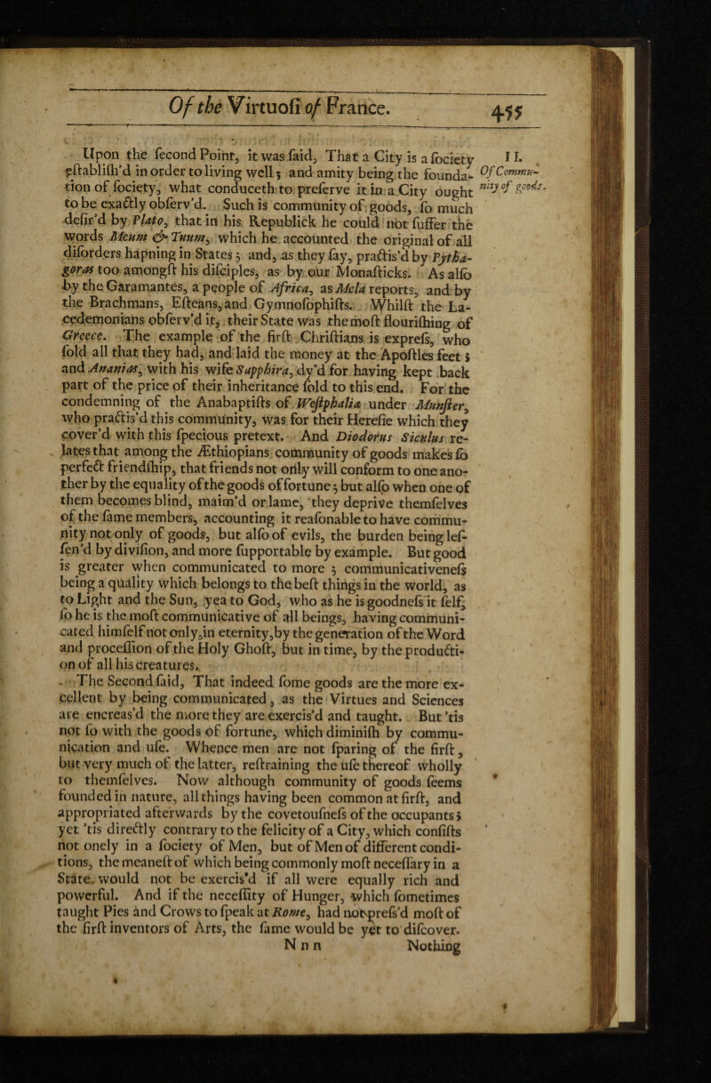 Upon the fécond Point, itwasfaid. That a City is afociety 1I. eftablilh’d in order to living well 5 and amity being the founda- Of Commît tion of fociety, what conduceth to preferve it in a City ought nitJ °f'gP^ to be exactly obforv’d. Such is community of goods, fo much defil’d by Plato, that in his Republick he could not fuffer the words Meum & Tuumb which he accounted the original of all diforders hapning in States 5 and, as they fay, pra&is’d by Pytha¬ goras too amongd his difciples, as by our Monadicks. As alfo by the Garamantes, a people of Africa, as Mela reports, and by the Brachmans, Efteans, and Gymnofophifts. Whilft the La¬ cedemonians obferv’d it, their State was the mod flouridling of Greece. The example of the fird Chridians is exprefs, who fold all that they had, and laid the money at the Apodles feet > and Ananias^ with his wife Sapphira^ dy’d for having kept back part of the price of their inheritance fold to this end. For the condemning of the Anabaptids of PTeJlfhalia under Munfter, who practis'd this community, was for their Herefie which they cover’d with this fpecious pretext. And Diodorus Siculus re¬ lates that among the ^Ethiopians community of goods makes fo perfeft friendfliip, that friends not only will conform to one ano¬ ther by the equality of the goods offortune 5 but alfo when one of them becomes blind, maim’d or lame, they deprive themfelves of the fame members, accounting it reafonable to have commu¬ nity not only of goods, but alfo of evils, the burden being lef» fen’d by divifion, and more fupportable by example. But good is greater when communicated to more 5 communicativenefs being a quality which belongs to the bed things in the world, as to Light and the Sun, yea to God, who aè he is goodnefs it foljQ fo he is the mod communicative of all beings, having communi¬ cated himfelf not only,in eternity,by the generation of the Word and proceffion of the Holy Ghod, but in time, by theprodudtb on of all his creatures. The Second faid. That indeed fome goods are the more ex¬ cellent by being communicated, as the Virtues and Sciences are encreas’d the more they are exercis’d and taught. But ’tis not fo with the goods of fortune, which diminifh by commu¬ nication and ufe. Whence men are not fparing of the fird, but very much of the latter, redraining the ufe thereof wholly to themfelves. Now although community of goods feems founded in nature, all things having been common at fird, and appropriated afterwards by the covetoufnefs of the occupants» yet ’tis dire&ly contrary to the felicity of a City, which confids notonely in a fociety of Men, but of Men of différent condi¬ tions, the meaned of which being commonly mod neceflary in a State, would not be exercis'd if all were equally rich and powerful. And if the neceffity of Hunger, which fometimes taught Pies and Crows to fpeak at Rorne^ had nobprels d mod of the fird inventors of Arts, the fame would be y£t to difeover. N n n Nothing