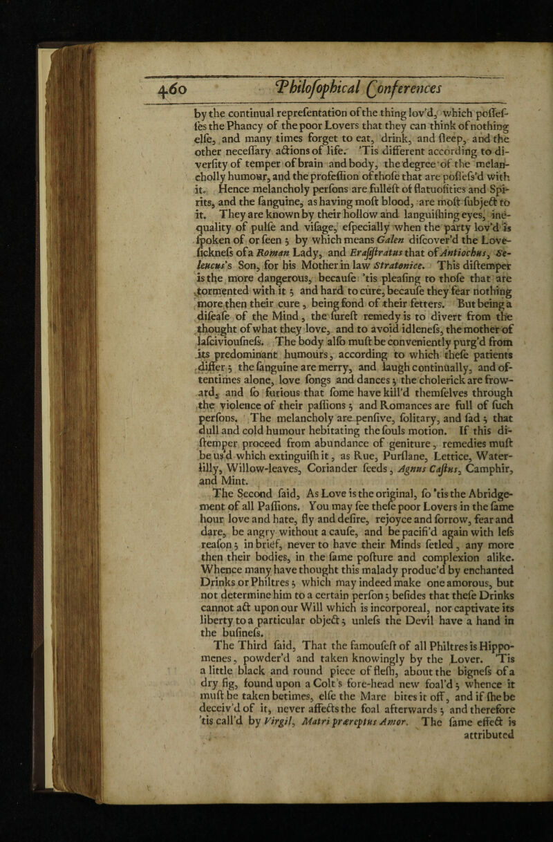 by the continual reprefentation of the thing lov’d, which poflef- lesthePhancy of the poor Lovers that they can think of nothing elfe, and many times forget to eat, drink, and fleep, and the other neceffary avions of life. ’Tis different according to di- verfityof temper of brain and body, the degree of the melan- cholly humour, and the profeffion of thofe that are pofiefs’d with it. Hence melancholy perfons are fulleft of flatuofities and Spi¬ rits, and the fanguine, as having moft blood, are moft fubjeft to it. They are known by their hollow and languifhing eyes, ine¬ quality of pulfe and vifage, efpecially when the party lov’d is fpoken of or feen 5 by which means Galen difcover’d the Love- ficknefs ofa Roman Lady, and Erafiftratus that of Antiochus, Se- leucus's Son, for his Mother in law Stratonzce. This diftemper is the more dangerous, becaufe ’tis pleafing to thofe that are tormented with it 5 and hard to cure, becaufe they fear nothing more then their cure , being fond of their fetters. But being a difeafe of the Mind, the fureft remedy is to divert from tire thought of what they love, and to avoid idlenefs, the mother of lafcivioufnefs. The body alfo muft be conveniently purg’d from its predominant humours, according to which thefe patients differ 5 the fanguine are merry, and laugh continùally, and of¬ tentimes alone, love fongs and dances 5 the cholerick are frow- ard, and fb furious that fome have kill’d themfelves through the violence of their paffions 5 and Romances are full of fuch perfons. The melancholy are^penfive, folitary, and fad 5 that dull and cold humour hebitating the fouls motion. If this di¬ ftemper proceed from abundance of geniture, remedies muft be us’d which extinguifh it, as Rue, Purflane, Lettice, Water- lilly. Willow-leaves, Coriander feeds, Agnus Cafinsy Camphir, and Mint. The Second faid. As Love is the original, fo Vis the Abridge¬ ment of all Paffions. You may fee thefe poor Lovers in the fame hour love and hate, fly and defire, rejoyce and forrow, fear and dare, be angry without a caufe, and bepacifi’d again with lefs reafon 5 in brief, never to have their Minds fetled, any more then their bodies, in the fame pofture and complexion alike. Whence many have thought this malady produc’d by enchanted Drinks or Philtres $ which may indeed make one amorous, but not determine him to a certain perfon 5 befides that thefe Drinks cannot aft upon our Will which is incorporeal, nor captivate its liberty to a particular objeft 5 unlefs the Devil have a hand in the bufinefs. The Third faid. That the famoufeft of all Philtres is Hippo- mcnes, powder’d and taken knowingly by the Lover. ’Tis a little black and round piece offlefb, about the bignefs ofa dry fig, found upon a Colt s fore-head new foal’d j whence it muft be taken betimes, elfe the Mare bites it off, and if (he be deceiv’d of it, never affefts the foal afterwards $ and therefore ’tis call’d by Virgil^ Matrï prœreptns Amor. The fame effeft is attributed