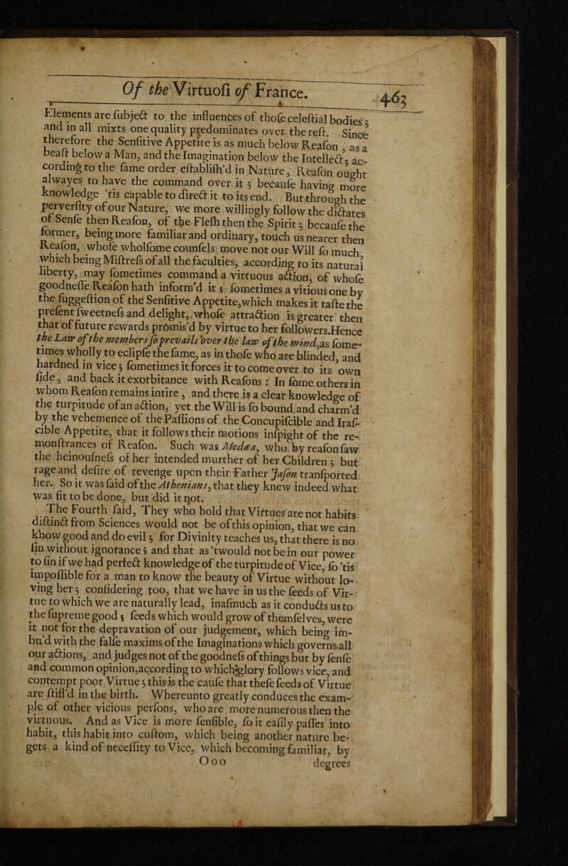 Elements are fubjeft to the influences of thofeceleftial bodies * and in all mixts one quality predominates over- the reft. Since therefore the Senfitive Appetite is as much below Reafon as a beaft below a Man, and the Imagination below the Intellect - ac¬ cording to the fame order eftablifh’d in Natqre, Reafon ought al way es to have the command over it 5 be&uife having more knowledge ’tis capable to dired it to its end. But through the perverfity of our Nature, we more willingly follow the diftates of Senfo then Reafon, of the Flefh then the Spirit 3 becaufo the former, being more familiar and ordinary, touch us nearer then Reafon, whofe wholfome counfels move not our Will fo much vyhich being Miftrefs of all the faculties, according to its natural liberty, may fometimes command a virtuous a&fon, of whofe goodnefle Reafon hath inform’d it? fometimes a vitious one by the fuggeftion of the Senfitive Appetite,which makes it tafte the prelent fweetnefs and delight,, whofe attra&ion is greater then that of future rewards promis’d by virtue to her followers.Hence ™ Larr °ftke mmbersfo prevails over the law of the wind, as fome¬ times wholly to eclipfe the fame, as in thofe who are blinded, and hardned in vice 3 fometimes it forces it to come over to its own fide, and back it exorbitance with Reafons : In fome others in whom Reafon remains intire, and there is a clear knowledge of the turpitude of an a&ion, yet the Will is fo bound and charm’d by the vehemence of the Paftions of the Concupifcible andlraft cible Appetite, that it follows their motions infpight of the re- monftrances of Reafon. Such was Med<ea, who by reafon faw the heinoufoefs of her intended murther of her Children 5 but rage and defire of revenge upon their Father Jafon tranfported her. So it was faid of the Athenians, that they knew indeed what was fit to be done, but did it not. a nPfFoUrth/aid3 They who holc*that Virtues are not habits diftinct from Sciences would not be of this opinion, that we can knovv good and do evil y for Divinity teaches us, that there is no fin without ignorance i and that as’twould not be in our power to fin if we had perfeft knowledge of the turpitude of Vice, fo ’tis impoflible for a man to know the beauty of Virtue without lo¬ ving her 3 confidering too, that we have in us the feeds of Vir¬ tue to which we are naturally lead, inafmuch as it condutts us to the fupreme good 5 feeds which would grow of themfelves, were it not for the depravation of our judgement, which being im¬ bu’d with the falfe maxims of the Imaginations which governs-all our a&ions, and judges not of the goodnefs of things but by fenfo and common opinion,according to whichSglory follows vice, and contempt poor Virtue 3 this is the caufe that thefe feeds of Virtue are ftifl d in the birth. Whereunto greatly conduces the exam¬ ple of other vicious perfons, who are more numerous then the virtuous.^ And as Vice is more fenfible, foit eafily pafles into habit, this habit into cuftom, which being another nature be¬ gets a kind of neceflity to Vice, whirf* becoming familiar, by Goo degrees