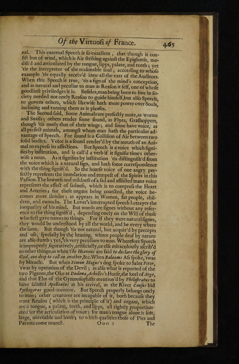 L Of the Virtuofi of France. nal. This external Speech is fo excellent, that though it con- fift but of wind, which is Air ftrikingagainftthe Epiglottis, mo¬ dified and articulated by the tongue, lipps, palate, and teeth^ yet ’tis the interpreter of the reafonable foul, according to whofe example tis equally receiv’d into all the ears of the Auditors. When this Speech is true, ’tis align of the mind’s conception* and as natural and peculiar to man as Reafon it felf, one of whofe goodlieft priviledges it is. Befides,man being born to live in fo- ciety needed not onely Reafon to guide himfelf,but alfo Speech to govern others, which likewife hath more power over Souls* inclining and turning them as it pleafes. The Second faid. Some Animals are perfectly mute.as worms and Snails 3 others render fome found, as Flyes, Gralhoppers, though tis onely that of their wings 3 and fome have voice, as all peifed animals, amongft whom man hath the particular ad¬ vantage of Speech. For found is a Collifion of Air between two folid bodies. Voice is a found render’d by the mouth of an Ani¬ mal to exprefs its affe&ions. But Speech is a voice which ligni¬ fies by inftitution, and is call’d a verb if it lignifie time > other- wife a noun. As it lignifies by inftitution ’tis diftinguilh’d from the voice which is a natural lign, and hath fome correlpondencc with the thing fignifi’d. So the hoarfe voice of one angry per¬ fectly reprefents the inundation and tempeft of the Spirits in this Paflion.The lownefs and mildnefs of a fad and affii&ed mans voice reprefents the effeft of fadnefs, which is to comprefsthe Heart and Arteries $ for thefe organs being coar&ed, the voice be¬ comes more llender^ as appears in Women, fat people, chil¬ dren, and eunuchs. The Lover’s interrupted fpeech betrayes the inequality of his mind. But words are lignes without any refer¬ ence to the thing fignifi’d , depending onely on the Will of thofo who firft gave names to things. For if they were natural lignes, they would be underftood by all the world, and be every where the fame. But though ’tis not natural, but acquir’d by precepts and ufe, Ipecially by thç hearing, whnee people deaf by nature are alfo dumb3 yea,*tis very peculiare to man. Wherefore Speech is improperly,figuratively ,artificially,or elfe miraculoufly aferib’d to other things,as when the Heavens are faid to declare the glory of God, one deep to call on another&c.When Balaams Afs fpoke,'twas by Miracle. But when Simon Magus s dog fpoke to Saint Peter ’twas by operation of the Devil 3 as alfo what is reported of the two Pigeons,the Oke at Dodona^Achilless Horfe,the keel of Argo, and that Elm of the Gymnofophifts mention’d by Philofiratus to have falutèd Apollonius at his arrival, as the River Caufits bid Pythagoras good-morrow. But Speech properly belongs onely to man 3 other creatures are incapable of it, both becaufe they want Reafon (which is the principle of it) and organs, which area tongue, a palate, teeth, and lipps, all rightly proportion¬ ated for the articulation of voice 3 for man’s tongue alone is fott, large, moveable and loofe 5 to which qualities thofe of Pies and Parrots come neareft. Goo 2 The