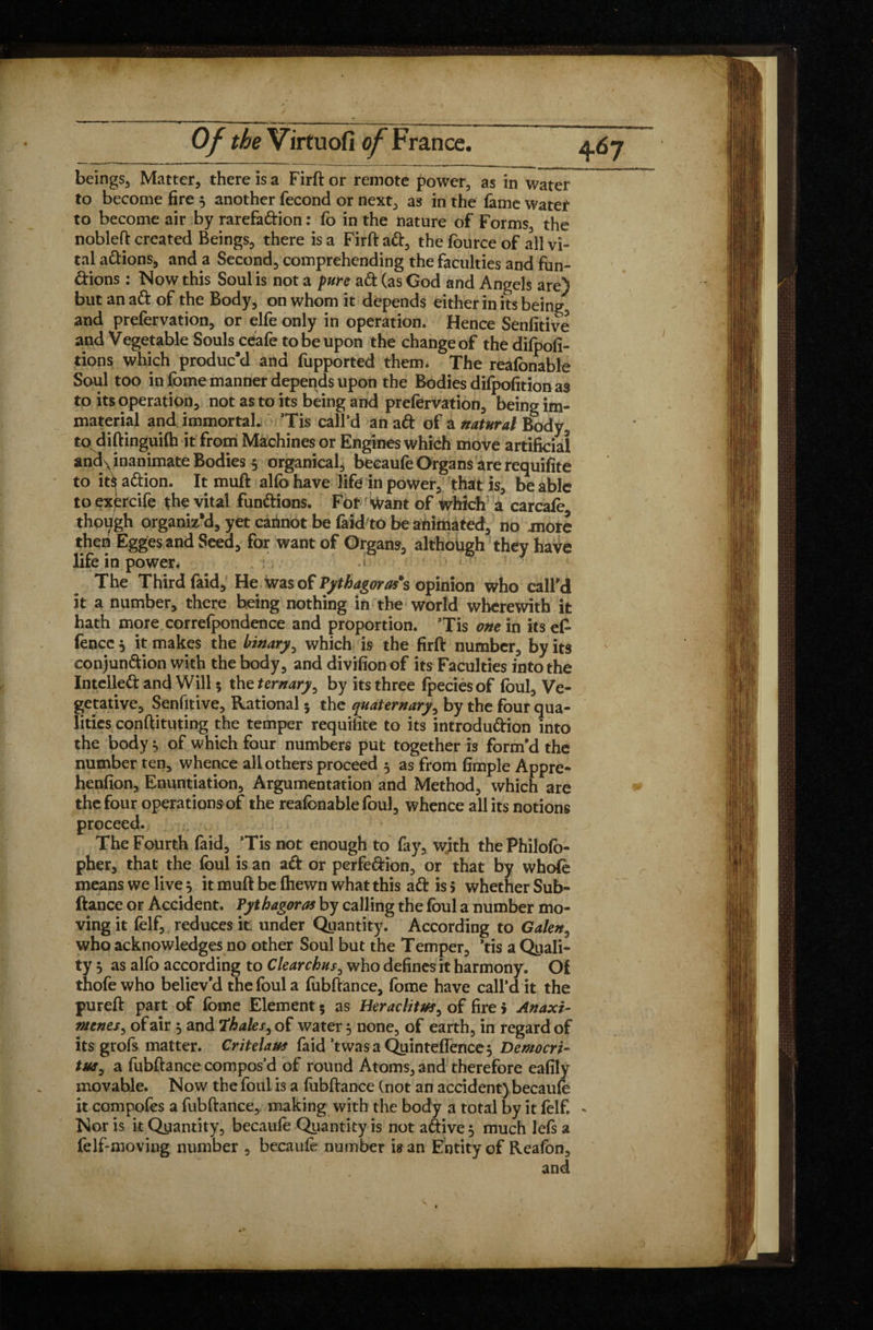 beings, Matter, there is a Firft or remote power, as in water to become fire 5 another fécond or next, as in the feme Water to become air by rarefaftion : fo in the nature of Forms, the nobleft created Beings, there is a Firft aft, the fource of all vi¬ tal aftions, and a Second, comprehending the faculties and fun- ftions : Now this Soul is not a pure aft (as God and Angels are) but an aft of the Body, on whom it depends either in its being, and prefervation, or elfe only in operation. Hence Senfitive and Vegetable Souls ceafe to be upon the change of the dilpofi- tions which produc’d and fupported them. The reafonable Soul too in fome manner depends upon the Bodies difpofition as to its operation, not as to its being and prefervation, being im¬ material and immortal. ’Tis call’d an aft of a natural Body, to diftingiiifh it from Machines or Engines which move artificial and\ inanimate Bodies 5 organical, becaufe Organs are requisite to it*j aftion. It muft alfo have life in power, that is, be able to exèrcife the vital funftions. For want of which a carcafe though organiz’d, yet carinot be faid to be animated, no more then Egges and Seed, for want of Organs, although they have life in power. ■ The Third faid, He wasof Pythagoras's opinion who call’d it a number, there being nothing in the world wherewith it hath more correfpondence and proportion. ’Tis one in its efe fencc} it makes the binary, which is the firft number, by its conjunftion with the body, and divifionof its Faculties into the Intelleft and Will * the ternary, by its three fpeciesof foul. Ve¬ getative, Senfitive, Rational 5 the quaternary, by the four qua¬ lities conftituting the temper requifite to its introduftion into the body, of which four numbers put together is form’d the number ten, whence all others proceed 5 as from fimple Appre- henfion, Enuntiation, Argumentation and Method, which are the four operations of the reafonable foul, whence all its notions proceed. The Fourth faid, ’Tis not enough to fay, with thePhilofo- pher, that the foul is an aft or perfeftion, or that by whofe means we live 5 it muft be (hewn what this aft is 5 whether Sub- ftance or Accident. Pythagoras by calling the foul a number mo¬ ving it felf, reduces it. under Quantity. According to Galen, who acknowledges no other Soul but the Temper, ’tis a Quali¬ ty 5 as alfo according to Clear chus, who defines it harmony. Of thofe who believ’d the foul a fubftance, fome have call’d it the pureft part of fome Element 5 as Heraclitus, of fire > Anaxi¬ menes, of air 5 and Thales, of water 5 none, of earth, in regard of its grofs matter. Critelaus faid ’twasa Quinte(Tence$ Democri¬ tus, a fubftance compos’d of round Atoms, and therefore eafily movable. Now the foul is a fubftance (not an accident) becaufe it compofes a fubftance, making with the body a total by it felf. Nor is it Quantity, becaufe Quantity is not aftive^ much lefs a felf-moving number , becaufe number is an Entity of Reafon, and