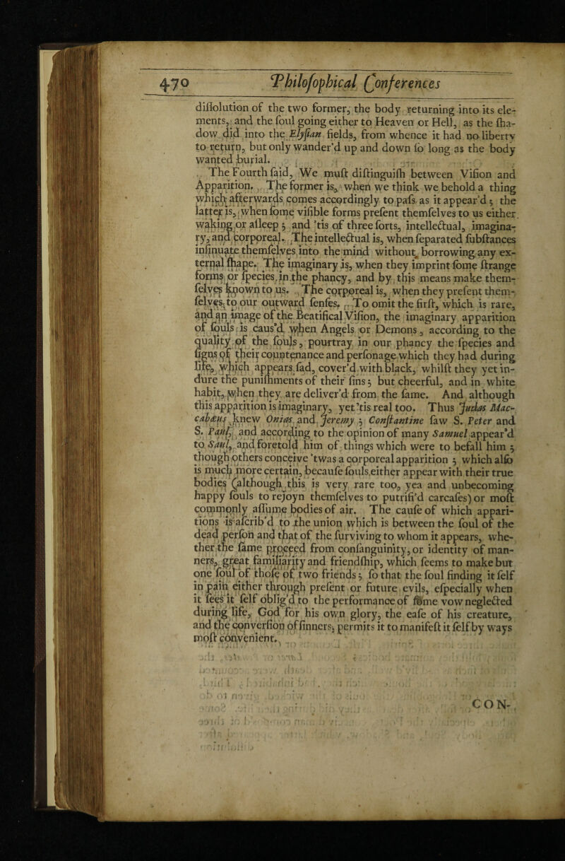 diflolution of the two former, the body returning into its ele¬ ments,^ and the foul going either to Heaven or Hell, as the fha- dow did into the Elyfian fields, from whence it had no liberty to return, but only wander’d up and down io long as the body wanted burial. ,..1r The Fourth faid. We muft diftinguilh between Vifion and Apparition. The former }s, wheh we think we behold a thing whieh: afterwards comes accordingly to pafs as it appear’d 5 the latter* is, when feme vifible forms prefent themfelves to us either, waking or atleep * and’tis of three forts, intellectual, imagina¬ ry, and Corporeal. The intellectual is, when feparated fobftances infinuate themfelves into the mind without borrowing any ex¬ tendi fhapev The imaginary is, when they imprint fome ftrange forms or {peciesjn.the phancy, and by this means make them-- felve? kpown to us. The corporeal is, when they prefent them* folves^to our outward fonfos.To omit the fir ft, which is rare, and qn image of the Beatifical Vifion, the imaginary apparition of fouls is caus’d when Angels or Demons, according to the quality of the fouls, pourtray in our phancy the fpecies and figns of theit countenance and perfonage which they had during life, \yjiich appearsTad, cover’d with black, whilft they yet in¬ dure the punilhments of their fins 3 but cheerful, and in white habit, jWhen they are deliver’d from the fame. And although this apparition is imaginary, yet ?tis real too. Thus Judas Mac- cab&ys knew Ouias and Jeremy 3 Conjlantine law S. Peter and S. Paul, and according to the opinion of many Samuel appear’d to Saul) and foretold him of things which were to befall him 3 though others conceive ’twas a corporeal apparition 3 which alfo is much more certain, becaufo fouls,either appear with their true bodies (although this is very rare too, yea and unbecoming happy fouls to rejoyn themfelves to putrifi’d carcafes) or moft commonly afin me bodies of air. The caufeof which appari¬ tions is aicrib’d to the union which is between the foul of the dead perfon and that of the furviving to whom it appears, whe¬ ther the lame proceed from confanguinity,or identity of man¬ ners, great familiarity and friendlhip, which feems to make but one foul of thofo of two friends 3 fo that the foul finding it folf in pain either through prelent or future evils, efpecially when it lees it leif oblig’d to the performance of fbme vow neglected during life, God for his own glory, the eafe of his creature, and the converfion of linnets, permits it to manifelt it folf by ways moll convenient. * i * » f i J fc (1 4 * \ V1 ‘ ^ • ' J *.1 ,m t t ; t J » ;■ :>:h :-v, v.:■ - m CON-, wm