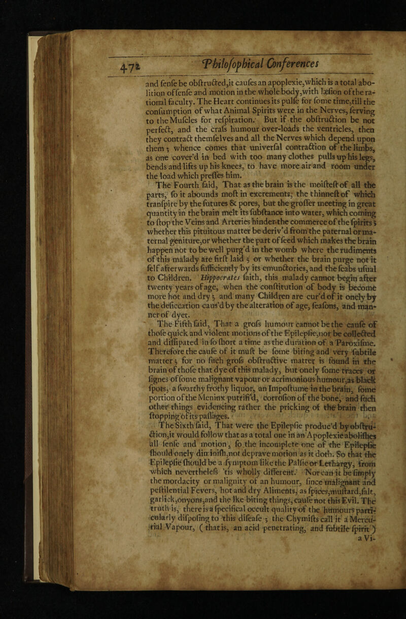 and fenfe be obftru&ed,it caufes an apoplexie,which is a total abo¬ lition offenfe and motion in the whole body,with îæfion ofthe ra¬ tional faculty. The Heart continues its pulfe for fome time,till the confumption of what Animal Spirits were in the Nerves, ferving to the Mufcles for refpiration.1 But if the obftru&ion be not perfeft, and the crals humour over-loads the ventricles, then they contract themfelves and all the Nerves which depend upon them ^ whence comes that univerfal contradHon of the limbs, as one cover’d in bed with too many clothes pulls up his legs, bends and lifts up his knees, to have more air and room under the load which preffes him. The Fourth faid, That as the brain is the moifteft of all the parts, fo it abounds moft in excrements,' the thinneft of which tranfpire by the futures & pores, but the groffer meeting in great quantity in the brain melt itsfubftance into water, which coming to flop the Veins and Arteries hinder, the commerce of the (pints 5 whether this pituitous matter be deriv’d from the paternal or ma¬ ternal geniture,or whether the part of feed which makes the brain happen not to be well purg’d in the womb where the rudiments of this malady are fir ft laid $ or whether the brain purge not it felf afterwards fufficiently by its emun&ories, and the (cabs ufual to Children. Hippocrates faith, this malady cannot begin after twenty years of age, when thé conftitution of body is beéomè more hot and dry 5 and many Children are cur’d of it onely by the deficcation caus’d by the alteration of age, feafons, and man* nerof dyet. The Fifth faid, That a grofs humour cannot be the caufe of thofe quick and violent motions of the Epilepfie,nor be colle&ed and diffipated in fo fhort a time as the duration of aParoxifme. Therefore the caufe of itmuft be lbme biting and very fubtile matter $ for no fuch grofs obftru&ive matter is found iti the brain of thofe that dye of this malady, but onely fome traces or lignes of fome malignant vapour or acrimonious humour,as black fpots, a (war thy frothy liquor, an Impoftume in the brain, fome portion of the Meninx putfifi’d, corrofion of the bone, andfoch other things evidencing rather the pricking of thé brain then flopping c>f its paflages. • s ^ The Sixth faid, That Were the Epilepfie produc’d by obftru- <ftion,it would follow that as a total one in an Apoplexie abolifties all fenfe and motion, fo the incomplete one of the Epilepfie fhould onely dinrini(h,not deprave motion as it doth. So that the Epilepfie (hould be a fymptom like the Palfie or Lethargy, from which neverthelefs ’tis wholly different. Nor can it be (imply the mordacity or malignity of an humour, fince malignant and peftilential Fevers, hot and dry Aliments, as fpices,muftard,fak, gar]iek,onyons,and the Ike biting things, caufe not this Evil. Thé truth is, there is a fpecifical occult quality of the humours partir culady difpofingto this difeafe * the Chymifts call it âMercu- • rial Vapour, ( that is, an acid penetrating, and fubtile fpirit ) a Vi-