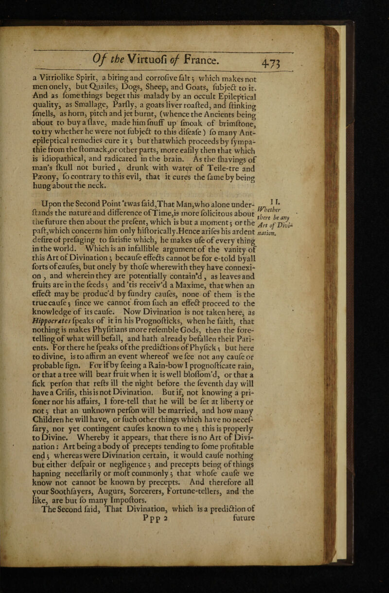 +73 a Vitriolike Spirit, a biting and corrofive fait 3 which makes not menonely, butQuailes, Dogs, Sheep, and Goats, fubjedt to it. And as fome things beget this malady by an occult Epileptical quality, as Smallagc, Parfly, a goats liver roafted, and dinking dwells, as horn, pitch and jet burnt, (whence the Ancients being about to buy a (lave, made him fnuff up fmoak of brimdone, to try whether he were not fubjedt to this difeafe ) fo many Ant- epileptical remedies cure it 3 but thatwhich proceeds by fympa- thie from the domack,or other parts, more eafily then that which is idiopathical, and radicated in the brain. As the (havings of man’s fkull not buried, drunk with water of Teile-tre and Pæony, fo contrary to this evil, that it cures the fame by being hung about the neck. Upon the Second Point *twas faid,That Man,who alone under- m 1 r# (lands the nature and difference ofTime,is more folicitous about ]Han the future then about the prefent, which is but a moment 5 or the JrtofTnli- pafl,which concerns him only hidorically.Hence arifes his ardent nation. defire of prefaging to fatisfie which, he makes ufe of every thing in the world. Which is an infallible argument of the vanity of this Art of Divination3 becaufe effedts cannot be for e-told by all forts of caufes, but onçly by thofe wherewith they have connexi¬ on , and wherein they are potentially contain'd , as leaves and fruits are in the feeds 5 and *tis receiv’d a Maxime, that when an effedt may be produc’d by fundry caufes, none of them is the true caufe 3 (ince we cannot from fuch an effedl proceed to the knowledge of its caule. Now Divination is not taken here, as Hippocrates fpeaks of it in his Prognoflicks, when he faith, that nothing is makes Phyfitians more refemble Gods, then the fore¬ telling of what will befall, and hath already befallen their Pati¬ ents. For there he fpeaks of the predidlions of Phyfick; but here to divine, is to affirm an event whereof we fee not any caufeor probable (ign. For if by feeing a Rain-bow I prognodicate rain, or that a tree will bear fruit when it is well bloffom’d, or that a fick perfon that reds ill the night before the feventh day will have a Crifis, this is not Divination. But if, not knowing a pri- (oner nor his affairs, 1 fore-tell that he will be fet at liberty or not3 that an unknown perfon will be married, and how many Children he will have, or fuch other things which have no necef- fary, nor yet contingent caufes known to me 3 this is properly to Divine. Whereby it appears, that there is no Art of Divi¬ nation ; Art being a body of precepts tending to (bme profitable end, whereas were Divination certain, it would caufe nothing but either defpair or negligence 3 and precepts being of things hapning neceffarily or mod commonly 3 that whofe caufe we know not cannot be known by precepts. And therefore all your Soothfayers. Augurs, Sorcerers, Fortune-tellers, and the like, are but fo many Impodors. The Second faid. That Divination, which is a predidlion of ppp 2 future