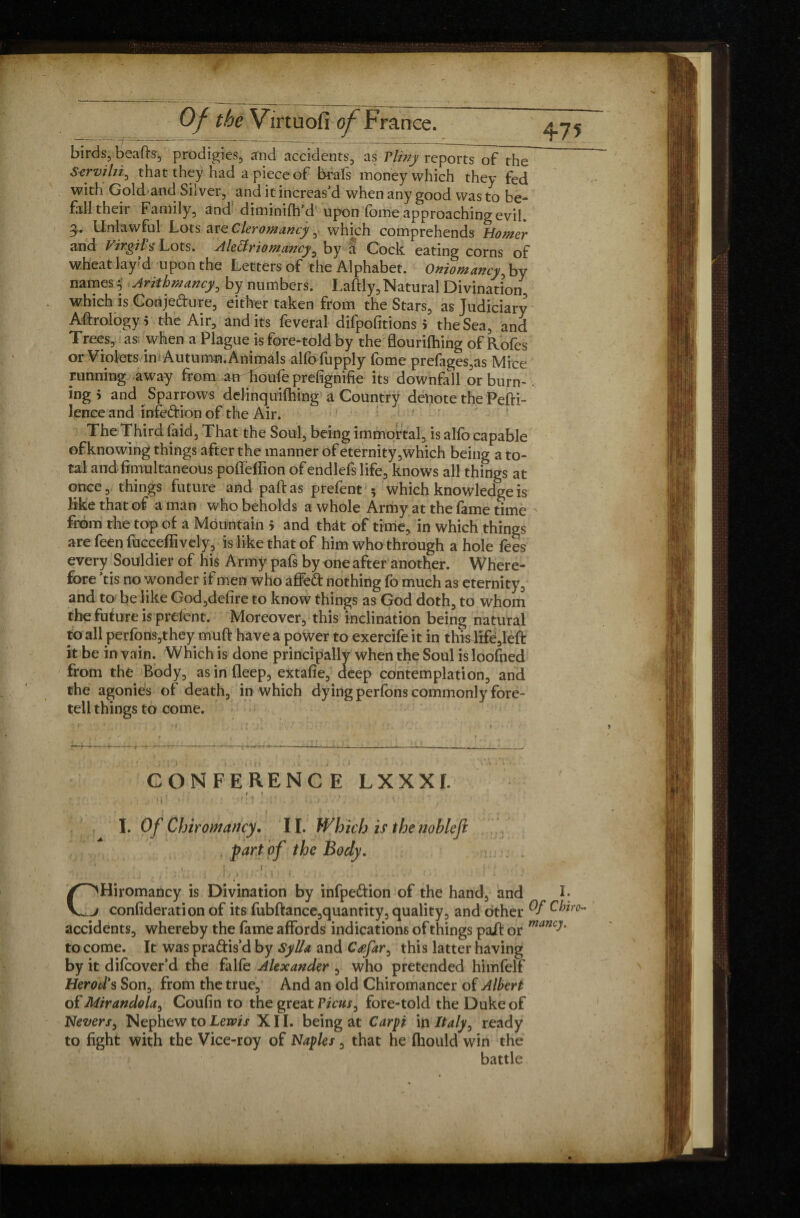 birds, beads, prodigies, and accidents, as Vlfny reportTo? the S-erviln, that they had a piece of brafs money which they fed with Gold and Silver, and it increas'd when any good was to be¬ fall their Family, and diminifh’d upon (bine approaching evil. 3.. Unlawful Lots arQCleromancy which comprehends Homer and Virgil* Lots. Alectriomancy, by a Cock eating corns of wheat lay’d upon the Letters of the Alphabet. Oniomancy, by names % Arithmancy, by numbers. Laftly, Natural Divination, which is Conjedure, either taken from the Stars, as Judiciary Aftrology 5 the Air, and its feveral difpofitions 5 the Sea, and Trees, as when a Plague is fore-told by the flourifhing of Rofes or Violets in Autumn. Animdls alfofupply fome prefages,as Mice running away from ao houfeprefignifie its downfall or burn-. ing > and Sparrows delinquilhing a Country denote the Pefti- lence and infedion of the Air. The Third laid. That the Soul, being immortal, is alfo capable of knowing things after the manner of eternity,which being a to¬ tal and Simultaneous poiïèfîion of endlefs life, knows all things at once, things future and pad as prefent 5 which knowledge is like that of a man who beholds a whole Army at the fame time ' from the top of a Mountain > and that of time, in which things are feen fucceffively, is like that of him who through a hole fees every Souldier of his Army pafs by one after another. Where¬ fore 'tis no wonder if men who affed nothing fo much as eternity, and to be like God,delire to know things as God doth, to whom the future is prelent. Moreover, this inclination being natural to all perfons,they muft have a power to exercife it in thisitfÿèfl: it be in vain. Which is done principally when the Soul is loofned from the Body, as in deep, extafle, deep contemplation, and the agonies of death, in which dying perfons commonly fore¬ tell things to come. CONFERENCE LXXXf. . » ? ... ?. ; c : • U }'i ' ; k V : Î r • î • . ! **■•*..: f • .* ' \ I. Of Chiromancy. II. Which is the nobleji part of the Body. • 1 . ! .. r. . *. . , , * • . j , CHiromancy is Divination by infpedion of the hand, and L confideration of its fubftance,quantity, quality, and other C^ro' accidents, whereby the fame affords indications of things pail or manc^ to come. It was pradis’d by Sylla and Cœfar, this latter having by it difeover’d the falfe Alexander , who pretended himfelf Herod's Son, from the true. And an old Chiromancer of Albert of Mirandola, Coufin to the great Vicus, fore-told the Duke of Nevers, Nephew to Lewis XII. being at Carpi in Italy, ready to fight with the Vice-roy of Naples, that he fhould win the battle